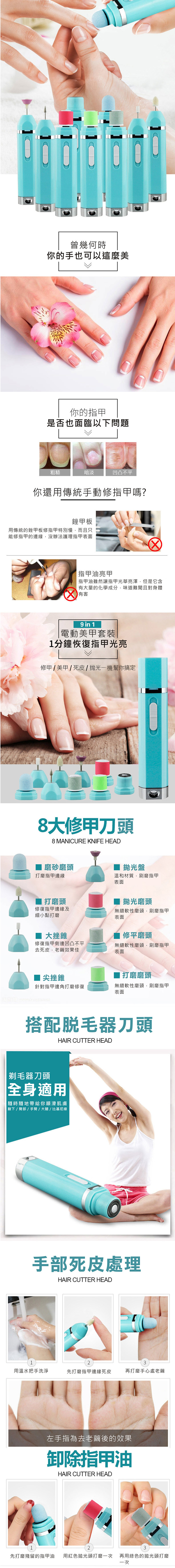 曾幾何時你的手也可以這麼美你的指甲是否也面臨以下問題粗糙暗淡凹凸不平你還用傳統手動修指甲嗎?銼甲板用傳統的銼甲板修指甲特別慢而且只能修指甲的邊緣沒辦法護理指甲表面 指甲油亮甲指甲油雖然讓指甲光華亮澤,但是它含大量的化學成分,味道難聞且對身體有害9 in 1電動美甲套裝1分鐘恢復指甲光亮修甲  美甲 死皮機幫你搞定8大修甲刀頭8 MANICURE KNIFE HEAD磨砂磨頭 盤打磨指甲邊緣溫和材質,刷磨指甲表面 打磨頭修復指甲邊緣及細小點打磨大挫錐拋光磨頭無縫軟性磨頭,刷磨指甲表面修平磨頭修復指甲側邊凹凸不平去死皮,老繭效果佳無縫軟性磨頭,刷磨指甲表面 尖挫錐打磨磨頭針對指甲邊角打磨修復無縫軟性磨頭,刷磨指甲表面搭配脱毛器刀頭HAIR CUTTER HEAD 剃毛器刀頭全身適用「隨時隨地帶給你| 腋下//手臂/大腿/比基尼線手部死皮處理HAIR CUTTER HEAD123用溫水把手洗淨先打磨指甲邊緣死皮再打磨手心處老繭左手指為去老繭後的效果卸除指甲油HAIR CUTTER HEAD23先打磨殘留的指甲油 用紅色拋光頭打磨一次 再用綠色的拋光頭打磨一次
