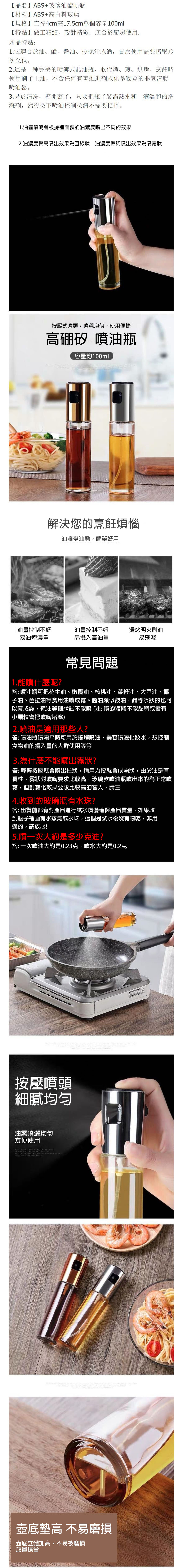 【品名】ABS+玻璃油醋噴瓶【材料】ABS+高白料玻璃【規格】直徑4cm高175cm單個容量100ml【特點】做工精細設計精緻;適合於廚房使用產品特點:1.它適合於油醋、醬油、檸檬汁或酒首次使用需要擠壓幾次泵位。2.這是一種完美的式醋油瓶取代烤、煎、烘烤、烹飪時使用刷子上油不含任何有害推進劑或化學物質的非氣溶膠噴油器。3.易於清洗 擰開蓋子只要把瓶子裝滿熱水和一滴溫和的洗滌劑 然後按下噴油控制按鈕不需要攪拌。1.油壺噴嘴會根據裡面裝的油濃度噴出不同的效果2.油濃度較高噴出效果為直線狀 油濃度較噴出效果為噴霧狀按壓式噴頭噴灑均勻使用便捷高硼矽 噴油瓶容量約100ml解決您的烹飪煩惱油滴變油霧,簡單好用油量控制不好油量控制不好燙烤明火刷油易油煙濃重易攝入高油量易飛濺1.能噴什麼呢?常見問題答: 噴油瓶可把花生油、橄欖油、核桃油、菜籽油、大豆油、椰子油、色拉油等食用油噴成霧。醬油類似鼓油,醋等水狀的也可以噴成霧,耗油等糊狀試不能噴(注:噴的液體不能黏稠或者有小顆粒會把噴嘴堵塞)2.噴油是適用那些人?答: 噴油瓶噴霧平時可用於燒烤噴油,美容噴灑水,想控制食物油的攝入量的人群使用等等3.為什麼不能噴出霧狀?答: 輕輕按壓就會噴出柱狀,稍用力按就會成霧狀,由於油是有稠性,霧狀對噴嘴要求比較高,玻璃款噴油瓶噴出來的為正常噴霧,但對霧化效果要求比較高的客人,請三4.收到的玻璃瓶有水珠?答:出貨前都有對產品進行試水噴灑確保產品質量,如果收到瓶子裡面有水蒸氣或水珠,這個是試水後沒有晾乾,非用過的,請放心!5.噴一次大約是多少克油?答: 一次噴油大約是0.23克,噴水大約是0.2克按壓噴頭細膩均匀油霧噴灑均匀方便使用    .          .   壺底墊高 不易磨損壺底立體加高,不易被磨損放置穩當