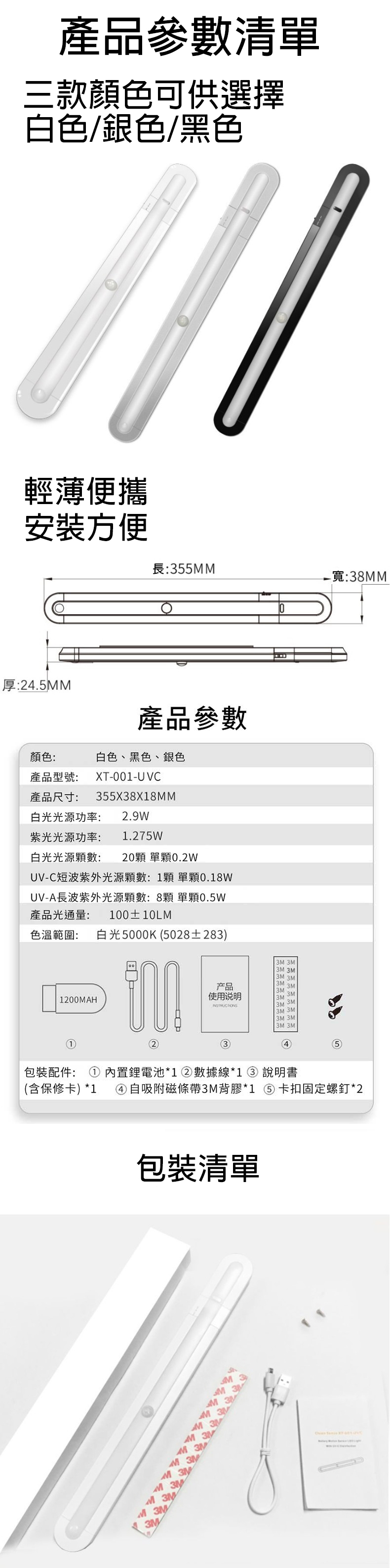 產品參數清單三款顏色可供選擇白色/銀色/黑色輕薄便攜安裝方便長:55M厚:24.5MM產品參數顏色:白色、黑色、銀色產品型號:產品尺寸:XT-001-UVC355X38X18MM白光光源功率:2.9W紫光光源功率:1.275W-寬:38MM白光光源數: 20 單0.2WUV-C短波紫外光源顆數:1顆 單顆0.18WUV-A長波紫外光源顆數:8顆 單顆0.5W產品光通量: 100±10LM色溫範圍: 白光5000K (5028±283)1200MAH 3M 3M产品3M3M3M使用说明3M 3M3M 3M3M 3M3M 3M3M 3M3內置鋰電池*1 ② 數據線*1 ③ 說明書包裝配件:(含保修卡)*1④ 自吸附磁條帶3M背膠*1 卡扣固定螺釘*2包裝清單MMM3M 3M3M 3MM 3MMM333M 3MM 3MM 3MM 3M3M