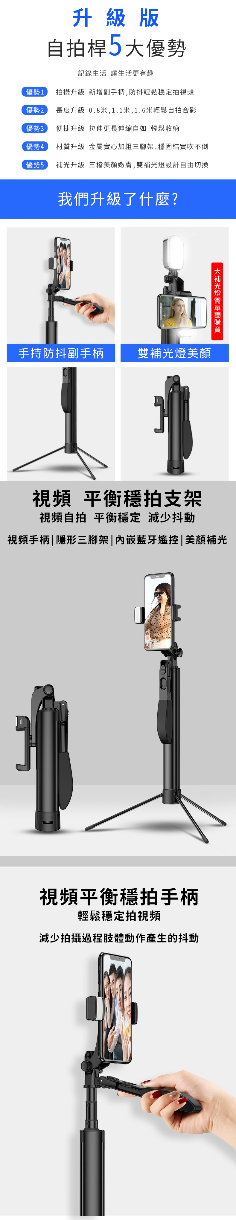 升級版自拍桿5大優勢記錄生活 讓生活更有趣優勢1拍攝升級 新增副手柄,防抖輕鬆穩定拍視頻優勢2長度升級 0.8米,1.1米,1.6米輕鬆自拍合影優勢3便捷升級 拉伸更長伸縮自如 輕鬆收納優勢4材質升級 金屬實心加粗三腳架,穩固結實吹不倒優勢5補升級 三檔美顏嫩膚,雙補光設計自由切換我們升級了什麼?光燈手持防抖副手柄雙補光燈美顏視頻 平衡穩拍支架視頻自拍 平衡穩定 減少抖動視頻手柄|隱形三腳架|藍牙遙控|美視頻平衡穩拍手柄輕鬆穩定拍視頻減少拍攝過程肢體動作產生的抖動