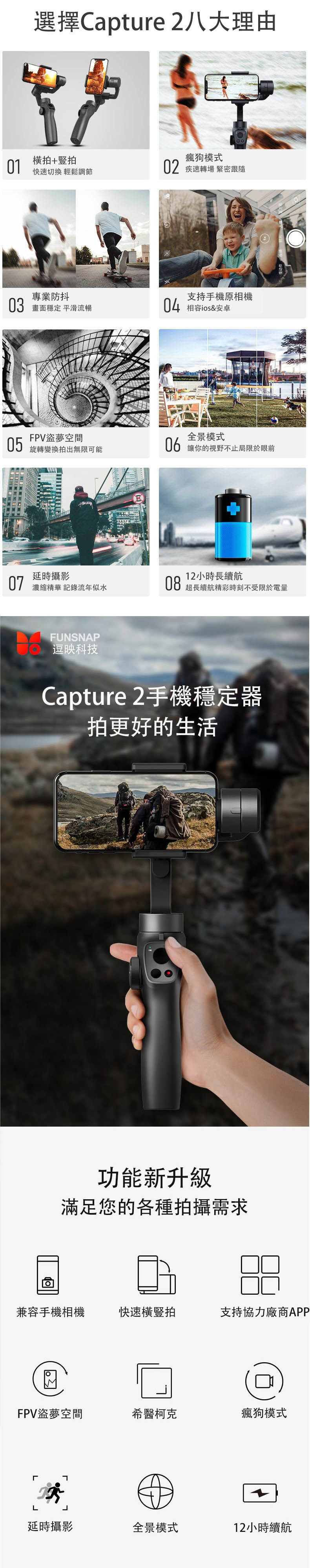 選擇Capture 2八大理由01橫拍+豎拍快速切換 輕鬆調節專業防抖03 畫面穩定 平滑流暢FPV盜夢空間05旋轉變換拍出無限可能瘋狗模式02 疾速轉場 緊密跟隨支持手機原相機04 ios&安卓全景模式06 讓你的視野不止局限於眼前延時攝影12小時長續航07濃縮精華 記錄流年似水08超長續航精彩時刻不受限於電量FUNSNAP逗映科技Capture 2手機穩定器拍更好的生活功能新升級滿足您的各種拍攝需求兼容手機相機快速橫豎拍支持協力廠商APPFPV盜夢空間希醫柯克瘋狗模式L延時攝影全景模式12小時續航