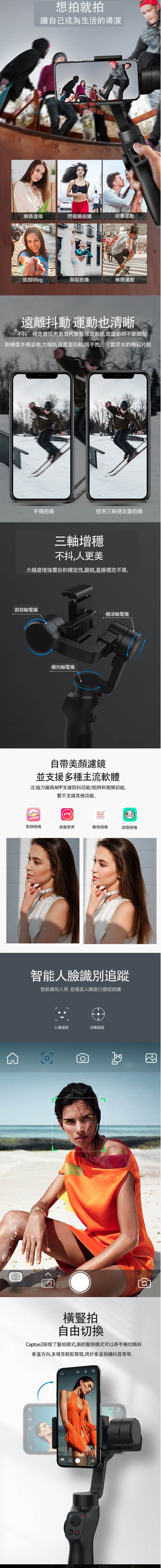 想拍就拍讓自己成為生活的導演網路直播短視頻拍攝甜蜜互動旅拍Vlog舞蹈拍攝極限運動遠離抖動運動也清晰不抖”穩定器採用第五代智慧穩定系統,在運動時不斷調整和補償手機姿態,大幅抵消畫面抖動,隨手拍出行雲流水的精彩片段手機拍攝使用三軸穩定器拍攝三軸增穩不抖,人更美大幅度雲台的穩定性,跟拍,直播穩定不晃俯仰軸電機橫向軸電機apture 2橫滾軸電機自帶濾鏡並支援多種主流軟體注:協力廠商APP支援防抖功能/拍照和視頻功能,暫不支援其他功能。M美顏相機美圖秀秀無他相機激萌相機智能人臉識別追蹤智能識別人物 並捕捉人臉進行跟蹤拍攝人像追蹤目標追蹤。橫豎拍自由切換Captue2新增了豎拍模式,新的豎拍模式可以將手機切換到垂直方向,多場景輕鬆駕馭,用於垂直拍攝抖音等等。C