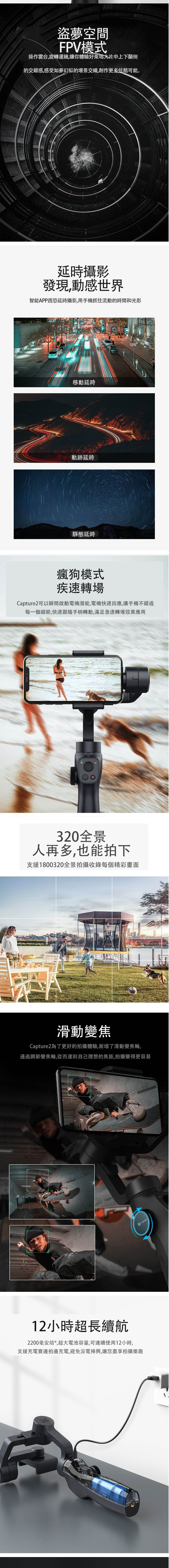 盜夢空間FPV模式操作雲台,旋轉運鏡,讓你體驗好萊塢大片中上下顛倒的交錯感,感受如夢幻似的場景交織,創作更多炫酷可能。延時攝影發現動感世界智能APP週恐延時攝影,用手機抓住流動的時間和光影移動延時軌跡延時靜態延時瘋狗模式疾速轉場Capture2可以瞬間啟動電機潛能,電機快速回應,讓手機不錯過每一個細節,快速跟隨手柄轉動,滿足急速轉場效果應用320全景人再多,也能拍下支援1800320全景拍攝收錄每個精彩畫面滑動變焦Capture2為了更好的拍攝體驗,新增了滑動變焦輪,通過調節變焦輪,從而達到自己理想的焦距,拍攝變得更容易12小時超長續航2200毫安培*,超大電池容量,可連續使用12小時,支援充電寶邊拍邊充電,避免沒電掃興,讓您盡享拍攝樂趣