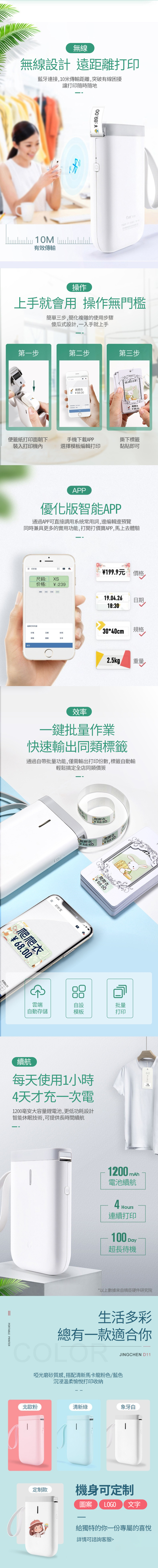 無線無線設計 遠距離印藍牙連接,10米傳輸距離,突破有線困擾讓打印隨時隨地89.00 有效傳輸产品型号:011 :操作上手就會用 操作無門檻簡單步,簡化複雜的使用步驟傻瓜式設計,一入手就上手第一步第二步第三步爬爬6爬爬68.00便籤紙打印面朝下裝入打印機內手機下載APP選擇模板編輯打印撕下標籤黏貼即可APP優化版智能APP通過APP可直接調用系統常用詞,邊編輯邊預覽同時兼具更多的實用功能,打開打價寶APP,馬上去體驗三打价选择打印内容返回尺码:价格::239价格日期时间规格文本199.9元 價格19.0.26日期18:3030*40cm 規格2.5kg重量效率一鍵批量作業快速輸出同類標籤通過自帶批量功能,僅需輸出打印份數,標籤自動輸輕鬆搞定全店同類價簽¥68.00爬爬打印份数3:41打价宝8.00爬爬衣Y68.00爬爬衣68.002爬爬衣¥68.00雲端自動存儲自設模板批量打印續航每天使用1小時4天才充一次電1200毫安大容量電池,更低功耗設計智能休眠技術,可提供長時間續航1200 mAh電池續航4Hours連續打印100 Day超長待機*以上數據來自精臣硬件研究院生活多彩總有一款適合你COLOR啞光磨砂質感,搭配清新馬卡龍粉色/藍色沉浸溫柔愉悅打印收納JINGCHEN D11北歐粉清新綠象牙白定制款機身可定制圖案LOGO 文字給獨特的你一份專屬的喜悅詳情可諮詢客服>