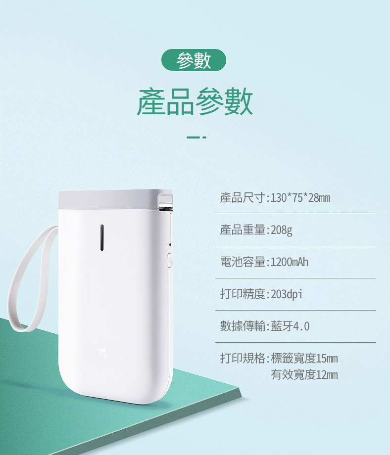參數產品參數產品尺寸:130*75*28mm產品重量:208g電池容量:1200mAh打印精度:203dpi數據傳輸:藍牙4.0打印規格:標籤寬度15mm有效寬度12mm