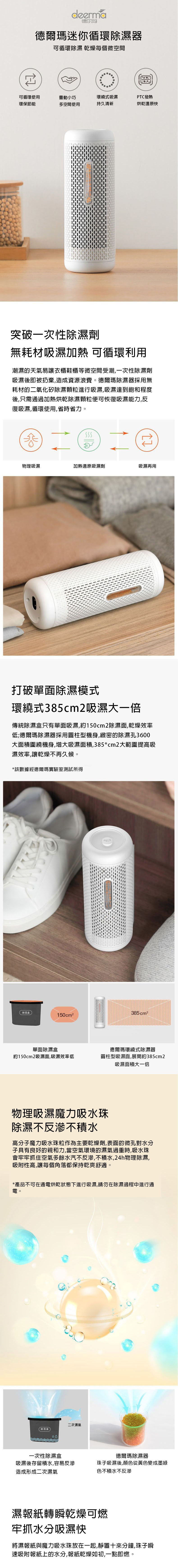deerma德尔玛德爾瑪迷你循環除濕器可循環除濕 乾燥每個微空間可循環使用靈動小巧環繞式吸濕PTC發熱環保節能多空間使用持久清新烘乾還原快突破一次性除濕劑無耗材吸濕加熱 可循環利用潮濕的天氣易讓衣櫃鞋櫃等微空間受潮一次性除濕劑吸濕後即被扔棄,造成資源浪費。德爾瑪除濕器採用無耗材的二氧化矽除濕顆粒進行吸濕,吸濕達到飽和程度後,只需通過加熱烘乾除濕顆粒便可恢復吸濕能力,反復吸濕,循環使用,省時省力。SSS物理吸濕加熱還原吸濕劑吸濕再用打破單面除濕模式環繞式385cm2吸濕大一倍傳統除濕盒只有單面吸濕,約150cm2除濕面,乾燥效率低;德爾瑪除濕器採用圓柱型機身,緻密的除濕孔3600大面積圍繞機身,增大吸濕面積,385*cm2大範圍提高吸濕效率,讓乾燥不再久候。*該數據經德爾瑪實驗室測試所得除湿盒150cm²385 cm²單面除濕盒約150cm2吸濕面,吸濕效率低德爾瑪環繞式除濕器圓柱型吸濕面,展開約385cm2吸濕面積大一倍物理吸濕魔力吸水珠除濕不反不積水高分子魔力吸水珠粒作為主要乾燥劑,表面的微孔對水分子具有良好的親和力,當空氣環境的濕氣過重時,吸水珠會牢牢抓住空氣多餘水汽不反滲,不積水,24h物理除濕,吸附性高,讓每個角落都保持乾爽舒適。*產品不可在通電烘乾狀態下進行吸濕,請勿在除濕過程中進行通電。除湿盒一次性除濕盒二次濕氣德爾瑪除濕器珠子吸濕後,顏色從黃色變成墨綠吸濕後存留積水,容易反滲造成形成二次濕氣色不積水不反滲濕報紙轉瞬燥可燃牢抓水分吸濕快將濕報紙與魔力吸水珠放在一起,靜置十來分鐘,珠子瞬速吸附報紙上的水分,報紙乾燥如初,一點即燃。