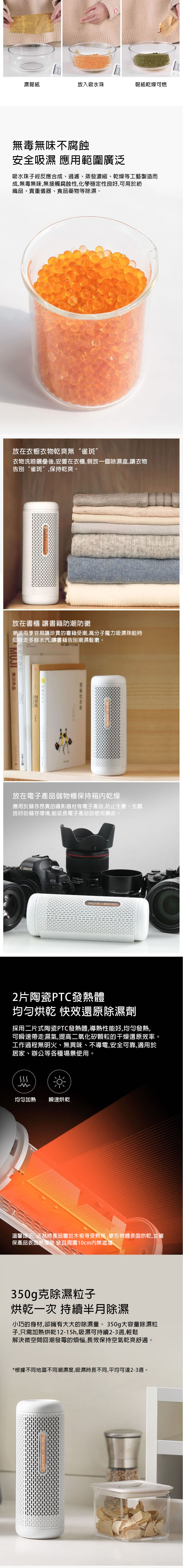 濕報紙放入吸水珠報紙乾燥可燃無毒無味不腐蝕安全吸濕 應用範圍廣泛吸水珠子經反應合成、過濾、蒸發濃縮、乾燥等工藝製造而成,無毒無味,無接觸腐蝕性,化學穩定性良好,可用於紡織品、貴重儀器、食品藥物等除濕。放在衣櫥衣物乾爽無“雀斑”衣物洗晾曬後,安置在衣櫃,側放一個除濕盒,讓衣物告別“雀斑”,保持乾爽。放在書櫃 讓書籍防潮防黴潮溫雨季容易讓珍貴的書籍受潮,高分子魔力吸濕珠能時刻吸走多餘水汽,讓書籍告別潮濕髮黴。MUJI 良品放在電子產品儲物櫃保持箱内乾燥應用於儲存昂貴的攝影器材等電子產品,防止生、生霧良好的儲存環境,能延長電子產品的使用壽命。Canon24-105mm 2片陶瓷PTC發熱體均匀烘乾 快效還原除濕劑採用二片式陶瓷PTC發熱體,導熱性能好,均匀發熱,可瞬速帶走濕氣,提高二氧化矽顆粒的干燥還原效率。工作過程無明火、無異味、不導電,安全可靠,適用於居家、辦公等各種場景使用M均匀加熱 瞬速烘乾溫馨提示:為將產品置於木板等受熱務,變形物體表面烘乾,並確保產品表面無覆裝 裝且周圍10cm無遮擋350g克除濕粒子烘乾一次 持續半月除濕小巧的身材,卻擁有大大的除濕量。 350g大容量除濕粒子,只需加熱烘乾12-15h,吸濕可持續2-3週,輕鬆解決微空間回潮發霉的煩惱,長效保持空氣乾爽舒適*根據不同地區不同潮濕度,吸濕時長不同,平均可達2-3週。