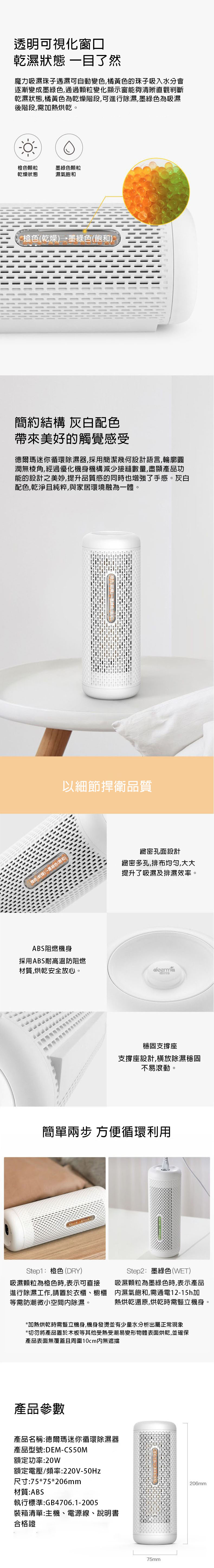透明可視化窗口乾濕狀態 一目了然魔力吸濕珠子遇濕可自動變色,橘黃色的珠子吸入水分會逐漸變成墨綠色,通過顆粒變化顯示窗能夠清晰直觀判斷乾濕狀態,橘黃色為乾燥階段,可進行除濕,墨綠色為吸濕後階段,需熱烘乾。橙色顆粒乾燥狀態墨綠色顆粒濕氣飽和橙色(乾燥墨綠色(飽和)簡約結構 灰白配色帶來美好的觸覺感受德爾瑪迷你循環除濕器,採用簡潔幾何設計語言,輪廓圓潤無棱角,經過優化機身機構減少接縫數量,盡顯產品功能的設計之美妙,提升品質感的同時也增強了手感。灰白配色,乾淨且純粹,與家居環境融為一體。橙色(乾燥)→墨綠色(飽和)ABS阻燃機身以細節捍衛品質緻密孔面設計緻密多孔,排布均匀,大大提升了吸濕及排濕效率。採用ABS耐高溫防阻燃材質,烘乾安全放心。deermad穩固支撐座支撐座設計,橫放除濕穩固不易滾動。簡單兩步 方便循環利用Step1:橙色(DRY)吸濕顆粒為橙色時,表示可直接進行除濕工作,請置於衣櫃、櫥櫃等需防潮微小空間除濕。Step2:墨綠色(WET)吸濕顆粒為墨綠色時,表示產品濕氣飽和,需通電12-15h加熱烘乾還原,烘乾時需豎立機身。*加熱烘乾時需豎立機身,機身發燙並有少量水分析出屬正常現象*切勿將產品置於木板等其他受熱受潮易變形物體表面烘乾,並確保產品表面無覆蓋且周圍10cm內無遮擋產品參數產品名稱:德爾瑪迷你循環除濕器產品型號:DEM-CS50M額定功率:20W額定電壓/頻率:220V-50Hz尺寸:75*75*206mm材質:ABS執行標準:GB4706.1-2005裝箱清單:主機、電源線、說明書合格證75mm206mm