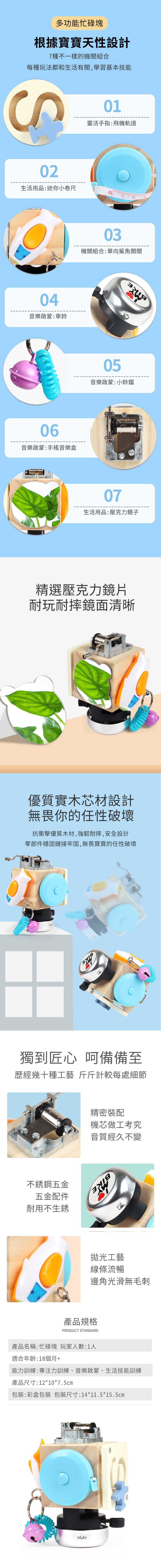 多功能忙碌塊根據寶寶天性設計7種不一樣的機關組合每種玩法都和生活有關,學習基本技能01靈活手指:飛機軌道02生活用品:迷你小卷尺04音樂啟蒙:車鈴06音樂啟蒙:手搖音樂盒03機關組合:單向鯊魚開關05音樂啟蒙:小鈴鐺07生活用品:壓克力鏡子精選壓克力鏡片耐玩耐摔鏡面清晰優質實木芯材設計無畏你的任性破壞抗衝擊優質木材,強韌耐摔,安全設計零部件穩固鏈接牢固,無畏寶寶的任性破壞獨到匠心 呵備備至歷經幾十種工藝 斤斤計較每處細節不銹鋼五金五金配件耐用不生銹精密裝配機芯做工考究音質經久不變拋光工藝線條流暢邊角光滑無毛刺產品規格PRODUCT STANDARD產品名稱:忙碌塊 玩家人數:1人適合年齡:18個月+能力訓練:專注力訓練、音樂啟蒙、生活技能訓練產品尺寸:12*10*7.5cm包裝:彩盒包裝 包裝尺寸:14*11.5*15.5cm