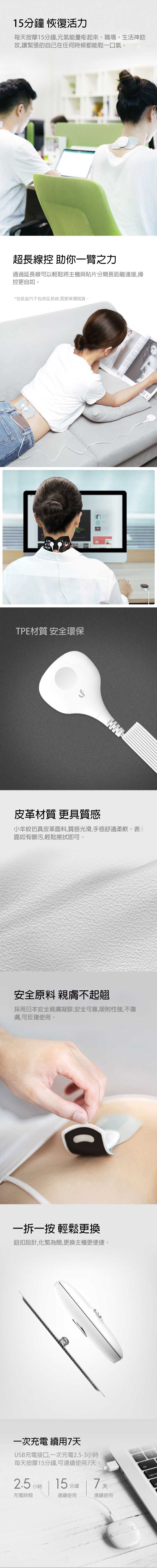 15分鐘 恢復活力每按摩15分鐘,元氣能量嘭起來。職場、生活神助攻,讓緊張的自己在任何時候都能鬆一口氣。超長線控 助你一臂之力通過延長線可以輕鬆將主機與貼片分開長距離連接,操控更自如。*包裝盒内不包含延長線,需要單獨購買。TPE材質 安全環保皮革材質 更具質感小羊紋仿真皮革面料,質感光滑,手感舒適柔軟。表面如有髒污,輕鬆擦拭即可。安全原料 親膚不起翹採用日本安全親膚凝膠,安全可靠,吸附性強,不傷膚,可反複使用。一一按 輕鬆更換鈕扣設計,化繁為簡,更換主機更便捷。一次充電 續用天USB充電接口,一次充電2.5-3小時每天按摩15分鐘,可連續使用7天。2.5 小時充電時間15分鐘7天連續使用連續使用