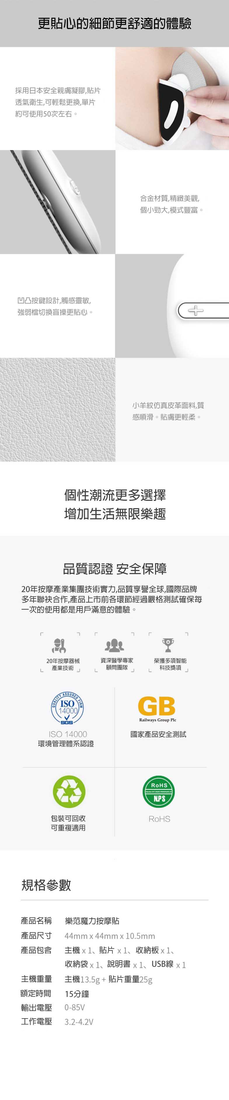 更貼心的細節更舒適的體驗採用日本安全親膚凝膠貼片透氣衛生,可輕鬆更換,單片約可使用50次左右。凹凸按鍵設計,觸感靈敏,強弱檔切換盲操更貼心。合金材質,精緻美觀,個小勁大,模式豐富。小羊紋仿真皮革面料,質感順滑。貼膚更輕柔。個性潮流更多選擇增加生活無限樂趣品質認證 安全保障20年按摩產業集團技術實力,品質享譽全球,國際品牌多年合作,產品上市前各環節經過嚴格測試確保每一次的使用都是用戶滿意的體驗。J20年按摩器械產業技術L ISO14000SGSISO 14000環境管理體系認證資深醫學專家榮獲多項智能顧問團隊科技獎項LJLJGBRailways Group 國家產品安全測試NPS包裝可回收可重複適用規格參數產品名稱產品尺寸樂范魔力按摩貼44mm44mm0.5mm產品包含主機1、貼片x1、收納板1、收納袋x1、說明書x1、USB線 x1主機13.5g+貼片重量25g主機重量額定時間15分鐘輸出電壓0-85V工作電壓 3.2-4.2V