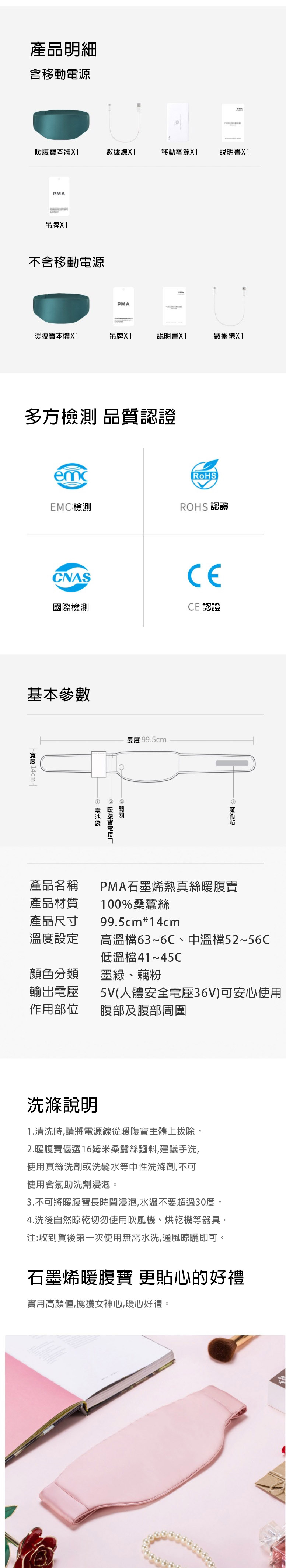 產品明細含移動源寶本體X1數據線X1移動電源X1書X1PMA吊牌X1不含移動電源PMA暖腹寶本體X1吊牌X1說明書X1數據線X1多方檢測 品質認證RoHSEMC檢測ROHS 認證CNAS國際檢測基本參數 14cm  CECE 認證長度 99.5cm  暖腹電產品材質產品尺寸溫度設定產品名稱 PMA石墨烯熱真絲暖腹寶100%桑蠶絲99.5cm*14cm高溫檔63~6C、中溫檔52~56C低溫檔41~45C顏色分類墨綠、藕粉輸出電壓5V(人體安全電壓36V)可安心使用作用部位腹部及腹部周圍洗滌說明1.清洗時,請將電源線從暖腹寶主體上拔除。2.暖腹寶優選16姆米桑蠶絲麵料,建議手洗,使用真絲洗劑或洗髮水等中性洗滌劑,不可使用含氯助洗劑浸泡。3.不可將暖腹寶長時間浸泡,水溫不要超過30度。4.洗後自然晾乾切勿使用吹風機、烘乾機等器具。注:收到貨後第一次使用無需水洗,通風晾曬即可。石墨烯暖腹寶 更貼心的好禮實用高顏值,擄獲女神心,暖心好禮。