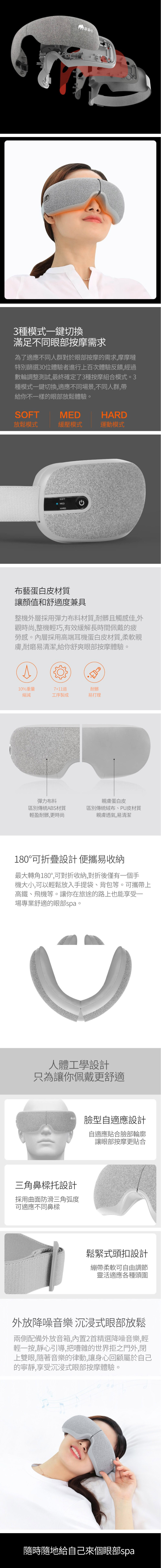 3種模式一鍵切換滿足不同眼部按摩需求為了適應不同人群對於眼部按摩的需求,摩摩噠特別篩選30位體驗者進行上百次體驗反饋,經過數輪調整測試,最終確定了3種按摩組合模式。3種模式一鍵切換,適應不同場景,不同人群,帶給你不一樣的眼部放鬆體驗。SOFTMEDHARD放鬆模式緩壓模式運動模式SOFTMEDHARD布藝蛋白皮材質讓顏值和舒適度兼具整機外層採用彈力布料材質,耐髒且觸感佳,外觀時尚,整機輕巧,有效緩解長時間佩戴的勞感。內層採用高端耳機蛋白皮材質,柔軟親膚,耐磨易清潔,給你舒爽眼部按摩體驗。10%重量7+11道耐髒縮減工序製成易打理彈力布料區別傳統ABS材質輕盈耐髒,更時尚親膚蛋白皮區別傳統絨布、PU皮材質親膚透氣,易清潔180°可折疊設計便攜易收納最大轉角180°,可對折收納,對折後僅有一個手機大小,可以輕鬆放入手提袋、背包等。可攜帶上高鐵、飛機等。讓你在旅途的路上也能享受一場專業舒適的眼部spa。人體工學設計只為讓你佩戴更舒適臉型自適應設計三角鼻樑托設計採用曲面防滑三角弧度可適應不同鼻樑自適應貼合臉部輪廓讓眼部按摩更貼合鬆緊式頭扣設計繃帶柔軟可自由調節靈活適應各種頭圍外放降噪音樂沉浸式眼部放鬆兩側配備外放音箱,內置2首精選降噪音樂,輕輕一按,靜心引導,把嘈雜的世界拒之門外,閉上雙眼,隨著音樂的律動,讓身心回顧屬於自己的寧靜,享受沉浸式眼部按摩體驗。隨時隨地給自己來個眼部spa