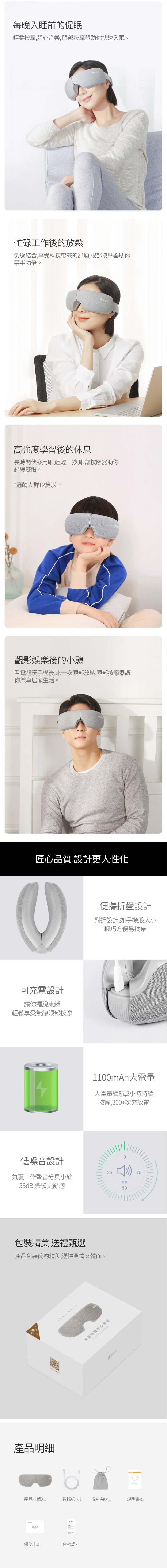 每晚入睡前的促眠輕柔按摩,靜心音樂,眼部按摩器助你快速入眠。忙碌工作後的放鬆勞逸結合,享受科技帶來的舒適,眼部按摩器助你事半功倍。高強度學習後的休息長時間伏案用眼,輕輕一按,眼部按摩器助你舒緩雙眼。*適齡人群12歲以上觀影娛樂後的小憩看電視玩手機後,來一次眼部放鬆,眼部按摩器讓你樂享居家生活。匠心品質 設計更人性化可充電設計讓你擺脫束縛輕鬆享受無線眼部按摩低噪音設計氣囊工作聲音分貝小於55dB,體驗更舒適便攜折疊設計對折設計,如手機般大小輕巧方便易攜帶1100mAh大電量大電量續航,2小時持續按摩,300+次充放電包裝精美 送禮甄選產品包裝簡約精美,送禮溫情又體面。產品明細25摩摩哒眼部按摩器  0音量5075產品本體數據線X1 收納袋1說明書保修卡x1合格證x1