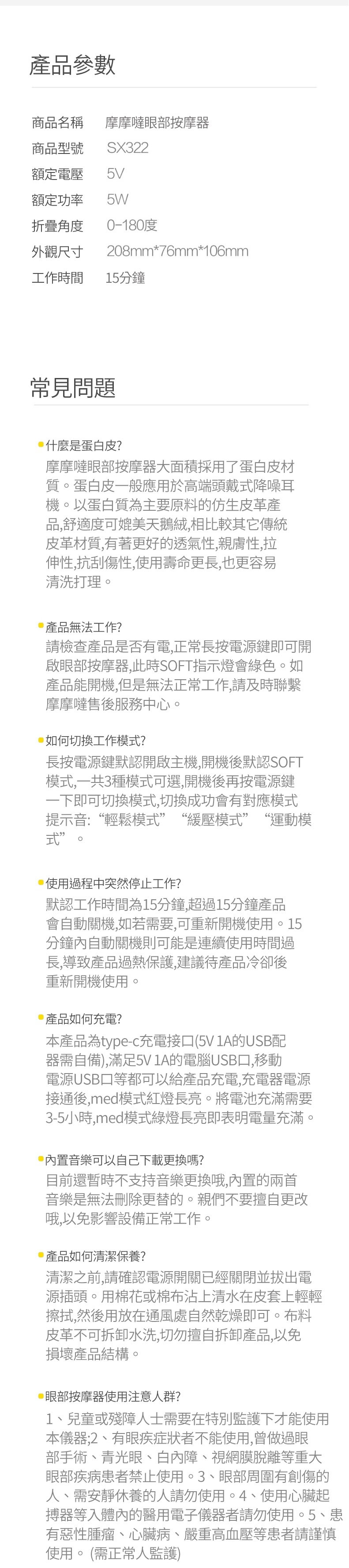 產品參數商品名稱摩摩噠眼部按摩器商品型號SX322額定電壓5V額定功率5W折疊角度0-180度外觀尺寸208mm*76mm*106mm工作時間15分鐘常見問題什麼是蛋白皮?摩摩噠眼部按摩器大面積採用了蛋白皮材質。蛋白皮一般應用於高端頭戴式降噪耳機。以蛋白質為主要原料的仿生皮革產品,舒適度可媲美天鵝絨,相比較其它傳統皮革材質,有著更好的透氣性,親膚性,拉伸性,抗刮傷性,使用壽命更長,也更容易清洗打理。產品無法工作?請檢查產品是否有電,正常長按電源鍵即可開啟眼部按摩器,此時SOFT指示燈會綠色。如產品能開機,但是無法正常工作,請及時聯繫摩摩噠售後服務中心。如何切換工作模式?長按電源鍵默認開啟主機,開機後默認SOFT模式,一共3種模式可選,開機後再按電源鍵一下即可切換模式,切換成功會有對應模式提示音:“輕鬆模式”“緩壓模式”“運動模式”。使用過程中突然停止工作?默認工作時間為15分鐘,超過15分鐘產品會自動關機,如若需要,可重新開機使用。15分鐘內自動關機則可能是連續使用時間過長,導致產品過熱保護,建議待產品冷卻後重新開機使用。產品如何充電?本產品為type-c充電接口(5V 的USB配器需自備),滿足5V 1A的電腦USB口,移動電源USB口等都可以給產品充電,充電器電源接通後,med模式紅燈長亮。將電池充滿需要3-5小時,med模式綠燈長亮即表明電量充滿。音樂可以自己下載更換嗎?目前還暫時不支持音樂更換哦,內置的兩首音樂是無法刪除更替的。親們不要擅自更改哦,以免影響設備正常工作。產品如何清潔保養?清潔之前,請確認電源開關已經關閉並拔出電源插頭。用棉花或棉布沾上清水在皮套上輕輕擦拭,然後用放在通風處自然乾燥即可。布料皮革不可拆卸水洗,切勿擅自拆卸產品,以免損壞產品結構。眼部按摩器使用注意人群?1、兒童或殘障人士需要在特別監護下才能使用本儀器;2、有眼疾症狀者不能使用,曾做過眼部手術、青光眼、白內障、視網膜脫離等重大眼部疾病患者禁止使用。3、眼部周圍有創傷的人、需安靜休養的人請勿使用。4、使用心臟起搏器等入體內的醫用電子儀器者請勿使用。5、患有惡性腫瘤、心臟病、嚴重高血壓等患者請謹慎使用。(需正常人監護)