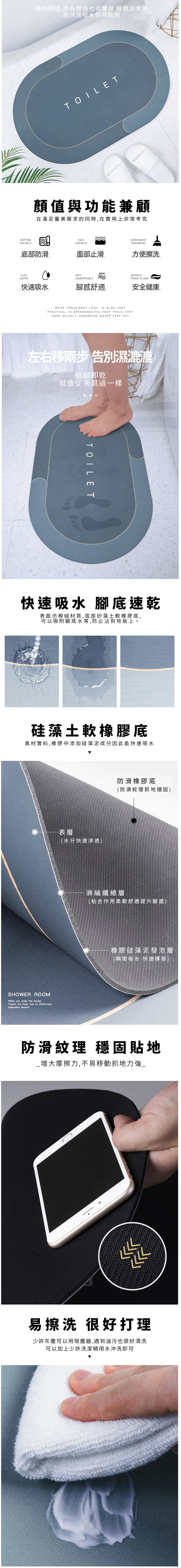 BOTTOMANTISKID簡約時尚,即有顏值也很實用,腳感非常好能快速吸水保持乾爽TOILET顏值與功能兼顧在滿足審美需求的同時,在實用上非常考究FACEANTISKID底部防滑面部止滑DUSTWATERFEETCOMFORTABLE快速吸水腳感舒適CONVENIENTSCRUBBING方便擦洗SCRATCHPROOF FLOOR安全健康BRIEF VOGUE, BOTH LEVEL IS ALSO VERYPRACTICAL IN APEARANCE, THE FOOT FEELS VERYGOOD QUICKLY ABSORBING WATER KEEP DEY左右移 告別濕漉漉抬腳即乾就像從未濕過一樣TOILET快速吸水 腳底速乾表面仿棉絨材質,底部矽藻土軟橡膠底,可以吸附腳底水等,防止沾到地板上。硅藻土軟橡膠底真材實料,橡膠中添加硅藻泥成分因此能快速吸水SHOWER ROOMWhen you enter the Tuaom the floor mat to effectivelyreducethe amoont表層(水分快速滲透)防滑橡膠底(防滑紋理抓地穩固)滌綸纖維層(粘合作用柔軟舒適提升腳感)橡膠硅藻泥發泡層(瞬間吸水 快速揮發)防滑紋理 穩固貼地_增大摩擦力,不易移動抓地力強_易擦洗 很好打理少許灰塵可以用吸塵器,遇到油污也很好清洗可以加上少許洗潔精用水沖洗即可