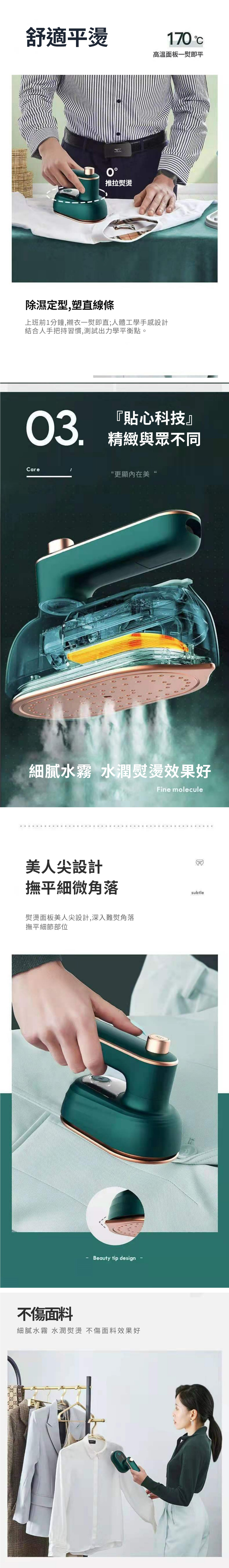 舒適平燙推拉燙170 高溫面板一熨即平除濕定型,塑直線條上班前1分鐘,襯衣一熨即直;人體工學手感設計結合人手把持習慣,測試出力學平衡點。03『貼心科技』精緻與眾不同Care更顯內在美“細膩水霧 水潤熨燙效果好Fine molecule美人尖設計撫平細微角落熨燙面板美人尖設計,深入難熨角落撫平細節部位不傷面料Beauty tip design細膩水霧 水潤熨燙 不傷面料效果好subtle