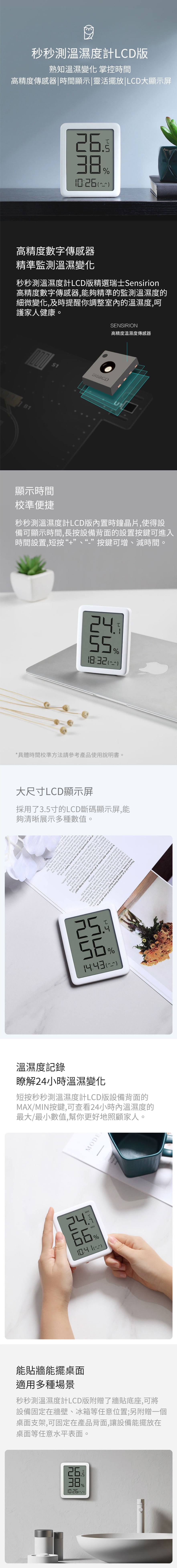 秒秒測溫濕度計LCD版熟知溫濕變化 掌控時間高精度傳感器|時間顯示|靈活擺放|LCD顯示屏 高精度數字傳感器精準監測溫濕變化秒秒測溫濕度計LCD版精選瑞士Sirio高精度數字傳感器能夠精準的監測溫濕度的細微變化及時提醒你調整室內的溫濕度呵護家人健康。D15CDSENSIRION高精度溫濕度傳感器顯示時間校準便捷秒秒測溫濕度計LCD版內置時鐘晶片使得設備可顯示時間,長按設備背面的設置按鍵可進入時間設置,短按“+”、“”按鍵可增、減時間。24%*具體時間校準方法請參考產品使用說明書。大尺寸LCD顯示屏採用了35寸的LCD斷碼顯示屏,能夠清晰展示多種數值。ime r ge  ixfor the    spirtion hen wdignes trions a also illus-myatheanalotyourwallayoung factsyfavouriten theme inTheres a bitt  an  toyouratrange an myoftof yourof your can wan we s person  n and bjects e past Myewriters,dog,',asenseofhumourandatoMoxes. cats, a saussign. My statand your at  s from trips ain %溫濕度記錄瞭解24小時溫濕變化短按秒秒測溫濕度計LCD版設備背面的MAX/MIN按鍵,可查看24小時內溫濕度的最大/最小數值,幫你更好地照顧家人。MODEMAX24%MAXB能貼牆能擺桌面適用多種場景秒秒測溫濕度計LCD版附贈了牆貼底座,可將設備固定在牆壁、冰箱等任意位置;另附贈一個桌面支架,可固定在產品背面,讓設備能擺放在桌面等任意水平表面。26. % ))