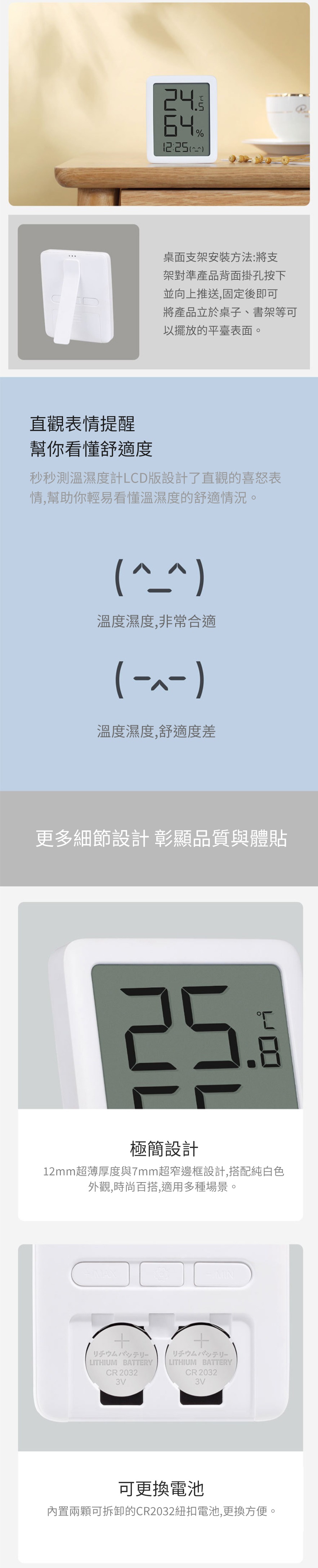 % 桌面支架安裝方法:將支架對準產品背面掛孔按下並向上推送,固定後即可將產品立於桌子、書架等可以擺放的平臺表面。直觀表情提醒幫你看懂舒適度秒秒測溫濕度計LCD版設計了直觀的喜怒表情,幫助你輕易看懂溫濕度的舒適情況。溫度濕度,非常合適( -)溫度濕度,舒適度差更多細節設計 彰顯品質與體貼25極簡設計12mm超薄厚度與7mm超窄邊框設計,搭配純白色外觀,時尚百搭,適用多種場景。MAXMINリチウムバッテリーLITHIUM BATTERYCR20323VリチウムバッテリーLITHIUM BATTERYCR20323V可更換電池內置兩顆可拆卸的CR2032紐扣電池,更換方便。