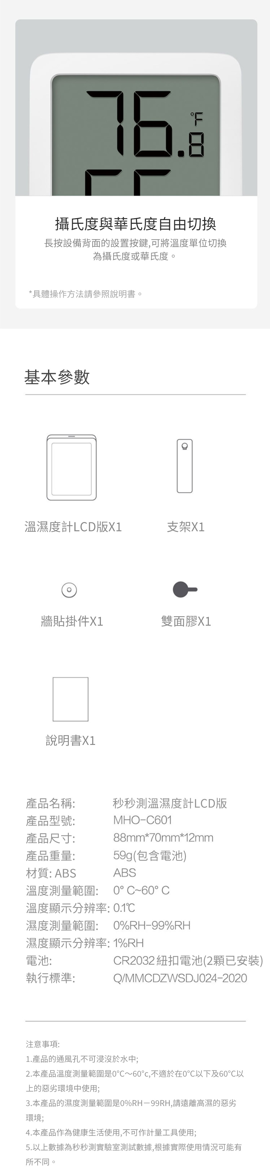 .8攝氏度與華氏度自由切換長按設備背面的設置按鍵,可將溫度單位切換為攝氏度或華氏度。*具體操作方法請參照說明書。基本參數溫濕度計LCD版X1支架X1牆貼掛件X1雙面膠X1說明書X1MHO-C60188mm*70mm*12mm產品名稱:產品型號:產品尺寸:秒秒測溫濕度計LCD版產品重量:材質: ABS溫度測量範圍:59g(包含電池)ABS0°C60°C溫度顯示分辨率: 0.1濕度測量範圍: 0%RH-99%RH濕度顯示分辨率: 1%RH電池:CR2032 紐扣電池(2顆已安裝)執行標準:注意事項:Q/MMCDZWSDJ024-20201.產品的通風孔不可浸沒於水中;2.本產品溫度測量範圍是0~60℃,不適於在0℃以下及60℃以上的惡劣環境中使用;3.本產品的濕度測量範圍是0%RH-99RH,請遠離高濕的惡劣環境;4.本產品作為健康生活使用,不可作計量工具使用;5.以上數據為秒秒測實驗室測試數據,根據實際使用情況可能有所不同。