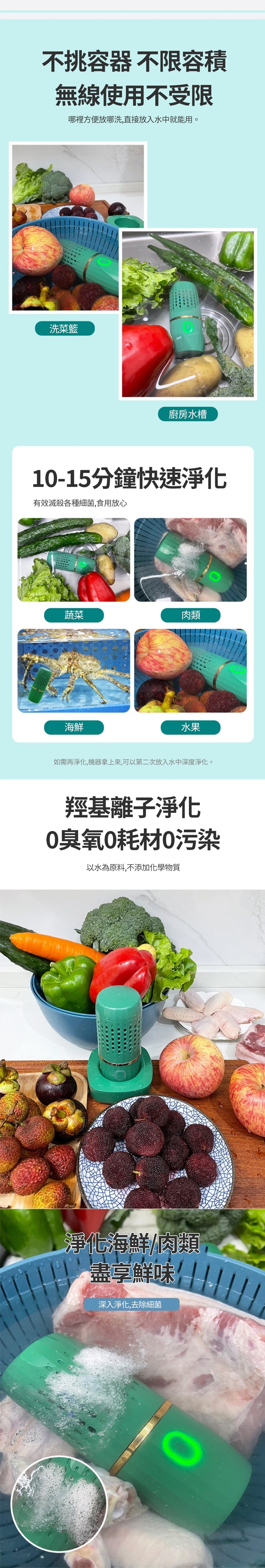 不挑容器 不限容積無線使用不受限哪裡方便放哪洗,直接放入水中就能用。洗菜籃廚房水槽1-15分鐘快速淨化有效滅殺各種細菌,食用放心蔬菜肉類海鮮水果如需再淨化,機器拿上來,可以第二次放入水中深度淨化。羥基離子淨化0臭氧0耗材0污染以水為原料,不添加化學物質淨化海鮮/肉類盡享鮮味!深入淨化,去除細菌