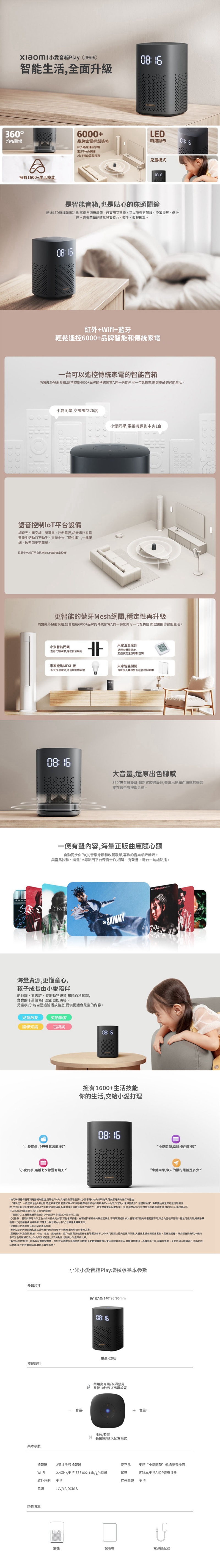 小Play增強版智能生活全面升級360均衡聲場擁有00生活技能6000+品牌輕鬆遙控紅外遙控家電藍牙MeshLED鐘顯示AloT智能設備互聯兒童模式0816是智能也是貼心的床頭新增LED時鐘顯示功能亮度自適應調節。超實用又智能語音定鬧鐘設置提醒倒計時。音樂鬧鐘能設置歌曲歌手、收藏歌單。紅外+Wifi+藍牙輕鬆遙控6000+品牌智能傳統家電台可以遙控傳統家電的智能音箱紅外發射模組語音控制6000+品牌的傳統家電同一房可一句話操控,啟更酷的智能生活。小,空調調到26度小,電視機調到中央1台語音控制平台設備調光、開空調、電扇、控制電視,語音遙控家電智能生活動口不動手。持小米快連,一鍵、改密同步更簡單。目前小米AloT平台已3.5台智能設備*更智能的藍牙Mesh網關,穩定性再升級紅外發射模組,語音控制6000+品牌的傳統家電*,同一房間可一句話操控,開啟更醋的智能生活。小米智能米家溫計濕度,查看門鎖狀態,程發放鑰匙超過預定溫度空调米家燈泡MESH版米家智能多支燈泡,語音控制燈傳統燈具實現智能語音控制開關08:16大,還原出色聽感360°導音錐設計,創新式腔設計,營造出飽滿而細膩的聲音擺家中哪裡都合適。一億有聲容,海量正版曲庫隨心聽同步你的QQ音樂綠鑽和收藏歌單,喜歡的音樂想听就听。與喜馬拉雅、蜻蜓FM熱門平台深度合作,相聲、有聲書、電台一句話點播。海量資源,更懂童心,孩子成長由小陪伴能翻譯、背古詩、發出動物聲音,知曉百科知識,寶寶的十萬個為什麼都自如應答。兒童模式*能過濾播放,提供更適合兒童的內容。SHIMMY兒童啟蒙英語學習國學知識古詩詞08:16擁有1600+生活技能你的生活,交給小打理08: 16“小愛,今天天氣怎麼?“小愛同學,岳陽樓在哪裡?“小愛同學,距離七夕節還有幾天?”“小愛同學,今天的限行尾號是多少?”**使用時確保音箱和電器間遮擋,距離在7米内支持的品牌和型號以小愛音箱App內,傳統家電支特“快”一網包含2個功能:設備配網:米家APP.將手機的新設備30cm內時,米家App提示”發現新設備”點擊開始即可進行配網程:改密自動回速當修改WiFi密碼後,智能設備可自動修改後的WIFI,避免要重新備。(此功能支持暢快速的路由器使用,例如Redmi路由器及2020年8月後新品小米/Redmi路由器)。**頁面中人工智能數據均來自於小米統計平台,截止2021年7月1日;*QQ音樂、喜馬拉雅合作方及合作方提供的内容,可能會、或技術條件的變化而變化,不再;由於音箱和手機的版權範圍,部分內容在音箱上播放可能受限;益以QQ音樂協議為準,詳情見小愛音箱App中QQ音樂會購買頁面;*兒童模式功能需將音箱升級到最新版本;*本網站提供的屏幕和產品說明,均為參考示意图,實際情況以實物為準;*產日以及型號,數據、功能、性能、規格參數、用戶介面和其他產品信息等僅供參考,小米有可能對上述內容進行,信息請參照產品實物、產品說明書。除非經特殊聲明,本網站中所涉及的數據均為小米內部測試結果,涉及的對比均為與小米產品相;*產品站非特別拖出,均為我司實驗室數據、設計技術參數及供應商提供數據,全站數據實際情況會因測試軟件版本,只體測試環境、無體版本不向,而略有差異。全站所展示結構圖片,均為功能示意图,並非絕對實際結構,以實物為準。外觀尺寸小米小愛音箱Play增強版基本參數長*寬*高:140*95*95mm08:16重量:628g說明某本參數音量禁用麥克風/取消禁用 長按10秒恢復出廠設置播放/暫停 長按5秒進入配置模式揚聲器 2英寸全揚聲器2.4GHz,支持IEEE 802.11b/g/n協議Wi-Fi紅外控制支持電源12V/1A,DC輸入包裝清單主機說明書+音量+麥克風 支持“小愛同學”場語音喚醒BT5.0,支持A2DP音樂播放藍牙紅外學習支持電源適配器