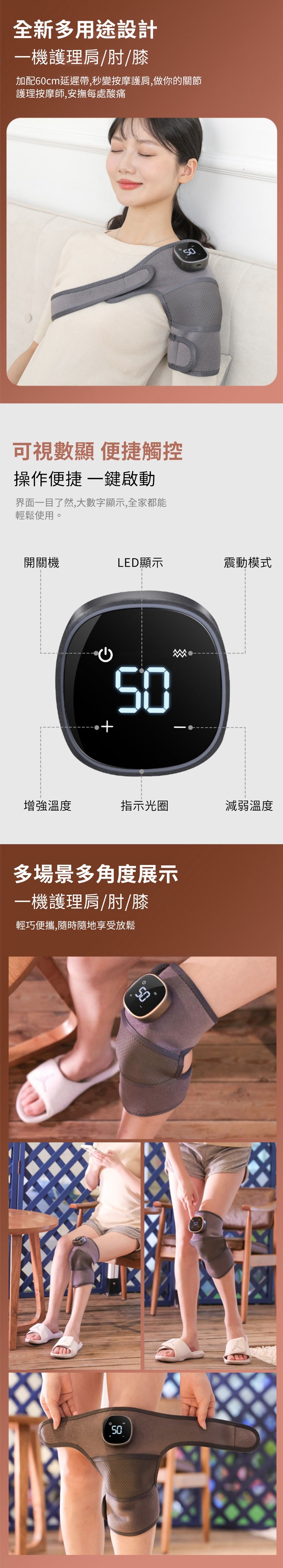 全新多用途設計機護理肩/肘/膝加配60cm延遲帶,秒變按摩護肩,做你的關節護理按摩師,安撫每處酸痛可視數顯 便捷觸控操作便捷 一鍵啟動界面一目了然,大數字顯示,全家都能輕鬆使用。開關機LE顯示震動模式增強溫度指示光圈減弱溫度多場景多角度展示一機護理肩/肘/膝輕巧便攜,隨時隨地享受放鬆D