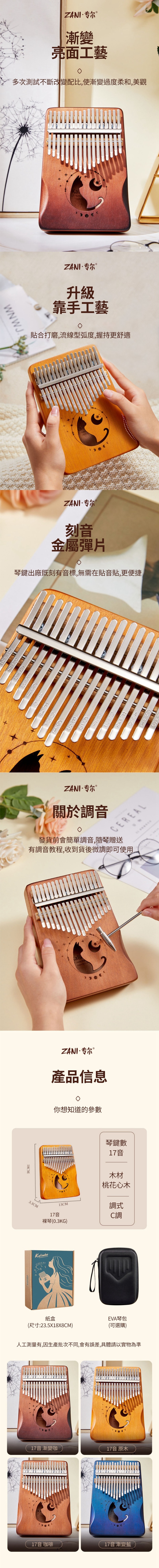 ZANI·专尔 漸變亮面工藝多次測試不斷改變配比使漸變過度柔和,美觀WN WJ.NoteZANI·专尔 升級靠手工藝貼合打磨,流線型弧度,握持更舒適ZANI·专尔刻音金屬彈片琴鍵出廠既刻有音標,無需在貼音貼,更便捷6ZANI·专尔關於調音CEREAL發貨前會簡單調音,隨琴贈送有調音教程,收到貨後微調即可使用,18CMali-Note Ma  ZANI·专尔 ®®產品信息3.3CM你想知道的參數13CM17音裸琴(0.3KG)Kalimba 紙盒琴鍵數17音木材桃花心木調式C調EVA琴包(尺寸:23.5X18X8CM)(可選購)人工測量有,因生產批次不同,會有誤差,具體請以實物為準17音 漸變咖17音 原木17音 咖啡17音 漸變藍