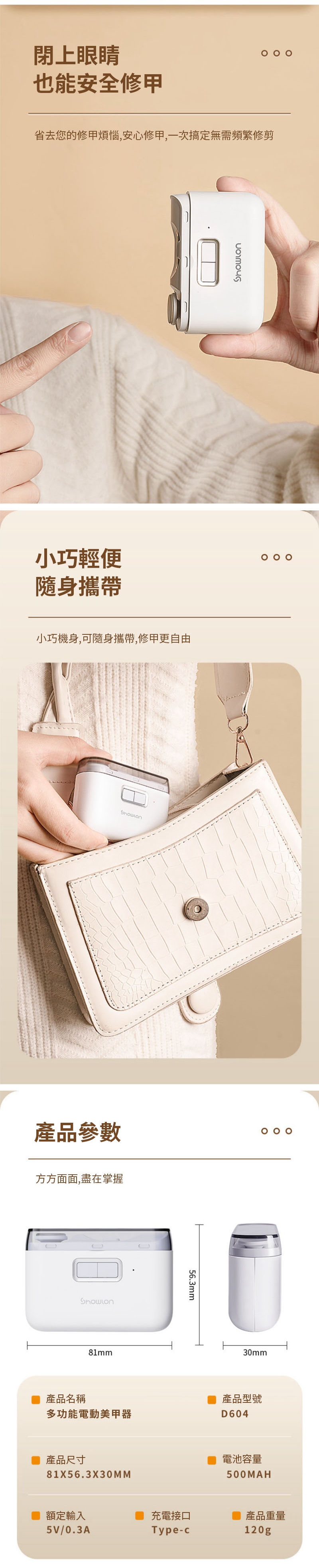 閉上眼睛也能安全修甲省去您的修甲煩惱,安心修甲,一次搞定無需頻繁修剪小巧輕便隨身攜帶小巧機身,可隨身攜帶,修甲更自由產品參數  方方面面,盡在掌握81mm56.3mm30mm產品名稱產品型號多功能電動美甲器D604產品尺寸81X56.3X30MM電池容量500MAH額定輸入充電接口產品重量5V/0.3AType-c120g