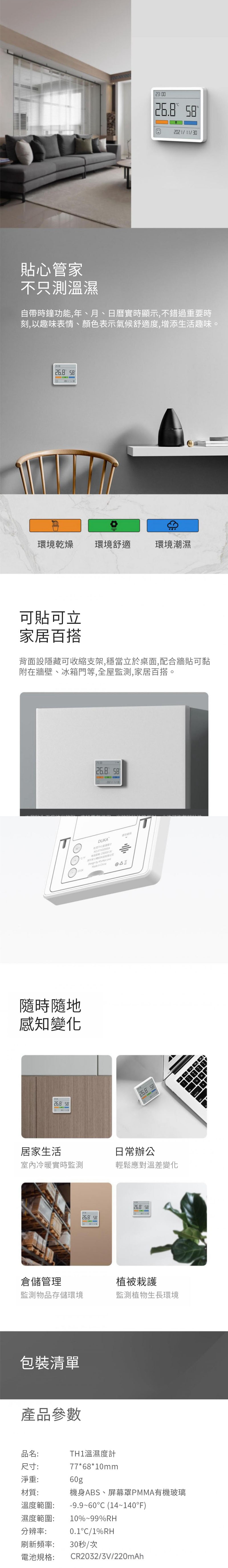 23:00 2021/11/30貼心管家不只測溫濕自帶時鐘功能,年、月、日曆實時顯示,不錯過重要時刻,以趣味表情、顏色表示氣候舒適度,增添生活趣味。 環境乾燥環境舒適環境潮濕可貼可立家居百搭背面設隱藏可收縮支架,穩當立於桌面,配合牆貼可黏附在牆壁、冰箱門等,全屋監測,家居百搭。T26.8 DUKA     隨時隨地感知變化26.8 26.8 居家生活室內冷暖實時監測日常辦公輕鬆應對溫差變化26.8 5826.8 58倉儲管理植被栽護監測物品存儲環境監測植物生長環境包裝清單產品參數品名:尺寸:TH1溫濕度計77*68*10mm淨重:60g材質:溫度範圍:濕度範圍:分辨率:刷新頻率:電池規格:機身ABS、屏幕罩PMMA有機玻璃-9.9~60 (14~140F)10%~99%RH0.1°C/1%RH30秒/次CR2032/3V/220mAh