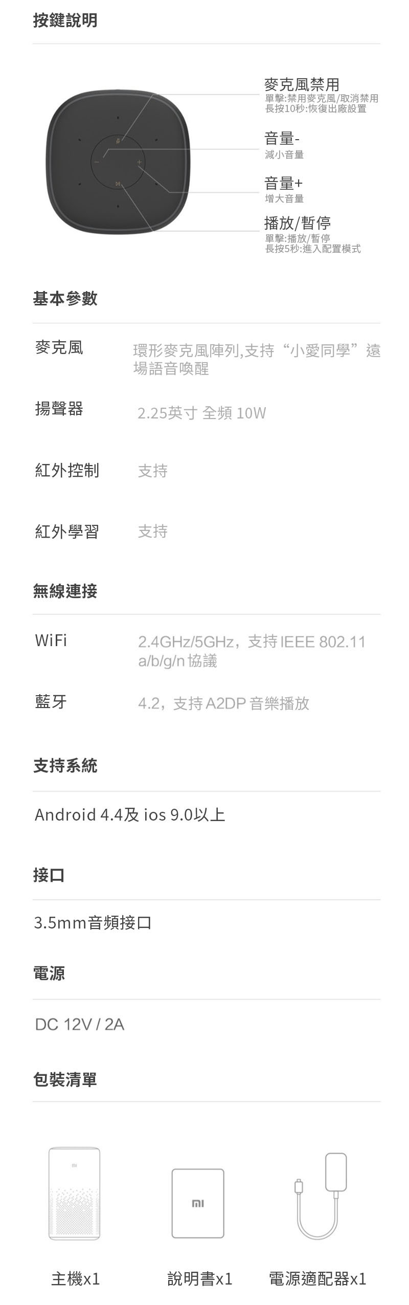 按鍵說明麥克風禁用單擊:禁用麥克風/取消禁用長按10秒:恢復出廠設置音量-減小音量音量+增大音量播放/暫停單擊:播放/暫停長按5秒:進入配置模式基本參數麥克風環形麥克風陣列,支持“小愛同學”遠場語音喚醒揚聲器.25英寸 全頻 10W紅外控制支持紅外學習支持無線連接WiFi藍牙2.4GHz/5GHz,支持IEEE 802.11a/b/g/n 協議4.2,支持A2DP 音樂播放支持系統Android 4.4及 ios 9.0以上接口3.5mm音頻接口電源DC 12V / 2A包裝清單2主機x1說明書x1電源適配器1