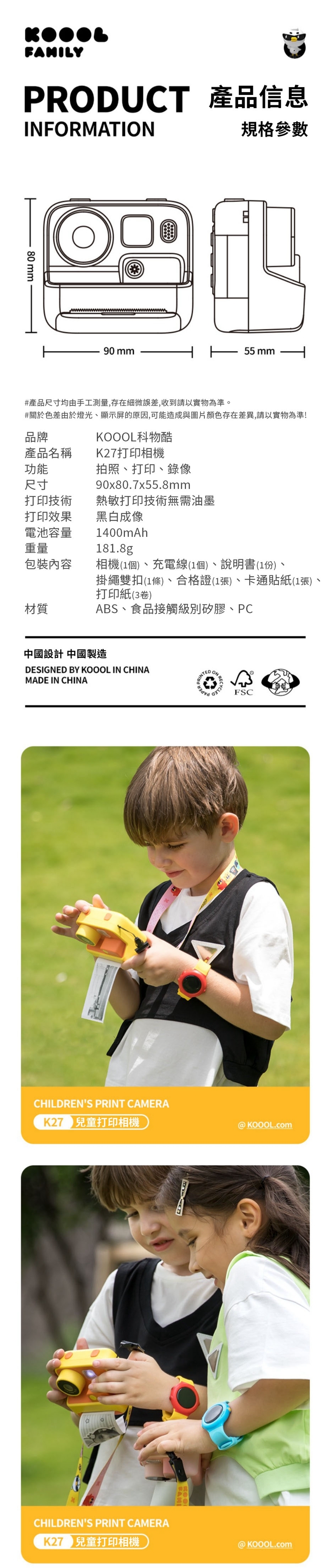 PRODUCT 產品信息INFORMATION規格參數80 mm90 mm 55 mm產品名稱功能尺寸#產品尺寸均由手工測量,存在細微誤差,收到請以實物為準。#關於色差由於燈光、顯示屏的原因,可能造成與圖片顏色存在差異,請以實物為準!品牌KOOOL科物酷K27打印相機拍照、打印、錄像90x80.7x55.8mm打印技術熱敏打印技術無需油墨打印效果黑白成像電池容量重量1400mAh181.8g包裝內容相機(1個)、充電線(1個)、說明書(1份)、材質掛繩雙扣(1條)、合格證(1張)、卡通貼紙(1張)、打印紙(3卷)ABS、食品接觸級別矽膠、PC中國設計 中國製造DESIGNED BY KOOOL IN CHINAMADE IN CHINACHILDRENS PRINT CAMERA 兒童打印相機TEDON RECHILDRENS PRINT CAMERA 兒童打印相機FSC@KOOOL.com@KOOOL.com