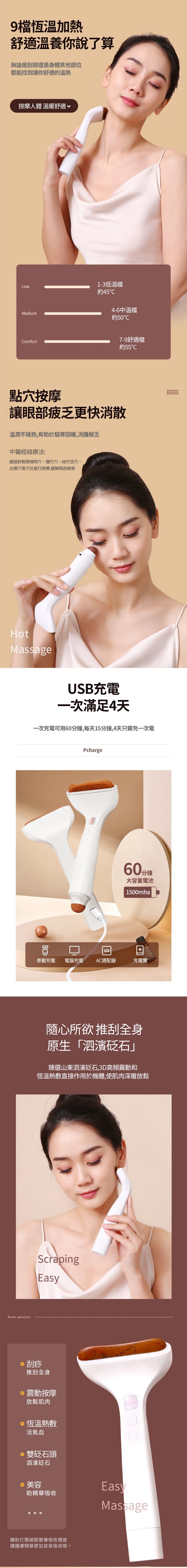 9恆溫加熱舒適溫養你說了算無論是刮臉還是身體其他部位都能找到讓你舒適的溫熱按摩人體 溫暖舒適√Medium1-3低溫檔約454-6中溫檔約5℃Comfort7-9舒適檔約55℃按摩讓眼部疲乏更快消散溫潤不燥熱,有助於驅寒回暖,消腫解乏中醫經絡療法:通過對眼周晴明、竹穴、絲竹空穴、太陽穴等穴位進行按摩,緩解眼部疲勞HotMassageMode selectionUSB充電一次滿足4天一次充電可用60分鐘,每天15分鐘,4天只需充一次電Pcharge0車載充電 電腦充電 AC適配器60分鐘大容量電池1500mha充電寶隨心所欲 推刮全身原生「泗濱砭石」臻選山東泗濱砭石,3D高頻震動和恆溫熱敷直接作用於機體,使肌肉深層放鬆ScrapingEasy刮痧推刮全身震動按摩放鬆肌肉恆溫熱敷活氣血雙砭石頭泗濱砭石·美容助精華吸收輔助打開細胞營養吸收通道讓護膚精華更加容易吸收哦。EasyMassage