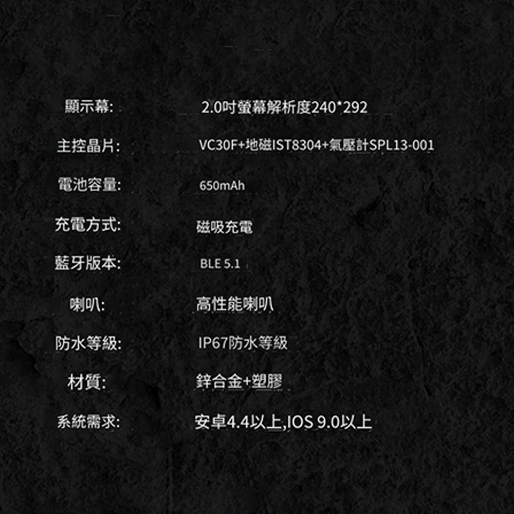 顯示幕:2.0吋螢幕解析度240*292主控晶片:電池容量:VC30F+地磁IST8304+氣壓計SPL13-001650mAh充電方式:磁吸充電蓝牙版本:BLE 5.1喇叭:高性能喇叭防水等級:IP67防水等級材質:鋅合金+塑膠系統需求:安卓4.4以上,IOS 9.0以上