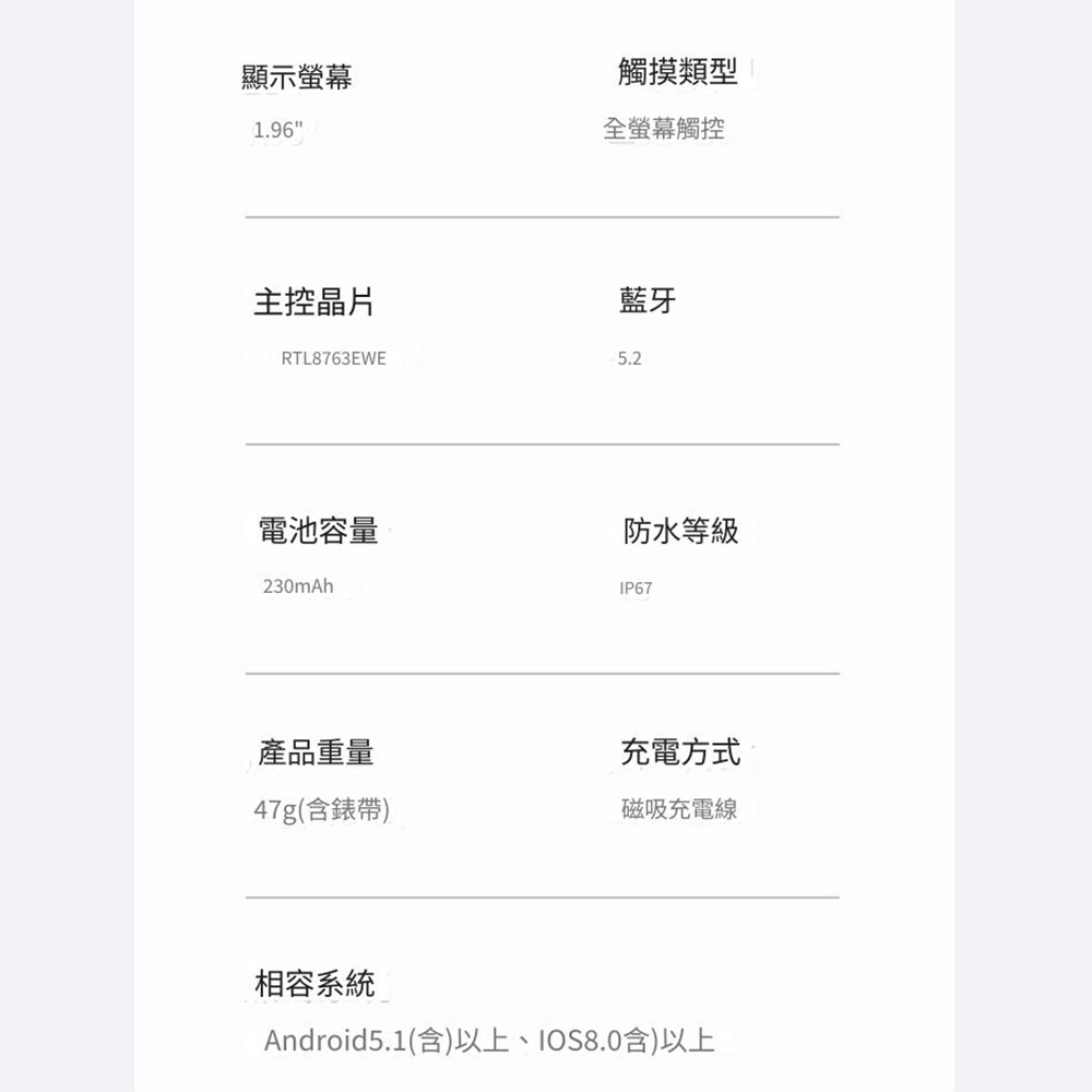 顯示螢幕1.96觸摸類型全螢幕觸控主控晶片RTL8763EWE藍牙5.2電池容量230mAh防水等級IP67產品重量充電方式47g(含錶帶)磁吸充電線相容系統Android5.1(含)以上IOS8.0含)以上