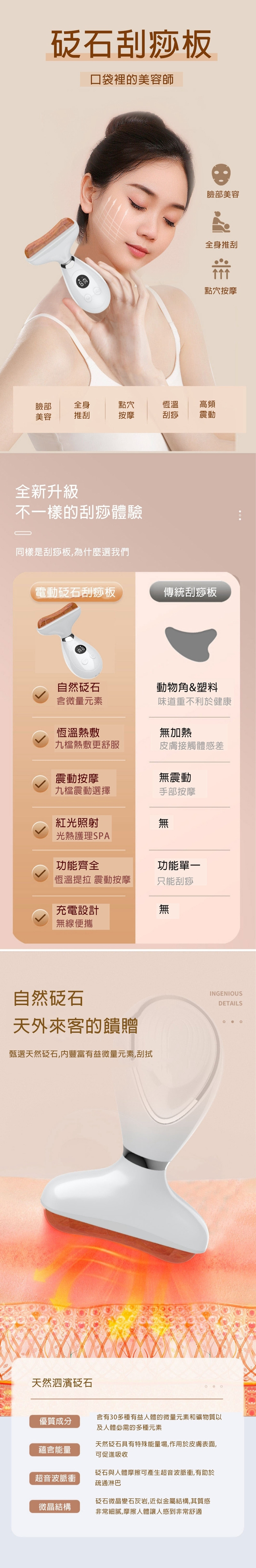 石刮痧板口袋裡的美容師臉部美容全身推刮點穴按摩臉部全身點穴恆溫高頻美容推刮按摩刮痧震動全新升級不一樣的刮痧體驗同樣是刮痧板為什麼選我們電動石刮痧板傳統刮痧板自然砭石動物角&塑料含微量元素味道重不利於健康恆溫熱敷無加熱九檔熱敷更舒服皮膚接觸體感差震動按摩無震動九檔震動選擇手部按摩紅光照射無光熱護理SPA功能齊全功能單一恆溫提拉 震動按摩只能刮痧充電設計無線便攜自然砭石天外來客的饋贈甄選天然砭石,豐富有益微量元素,刮拭天然泗濱砭石INGENIOUSDETAILS含有30多種有益人體的微量元素和礦物質優質成分及人體必需的多種元素天然砭石具有特殊能量場,作用於皮膚表面,蘊含能量可促進吸收砭石與人體摩擦可產生超音波脈衝,有助於超音波脈衝疏通淋巴微晶結構砭石微晶變石灰岩,近似金屬結構,其質感非常細膩,摩擦人體讓人感到非常舒適