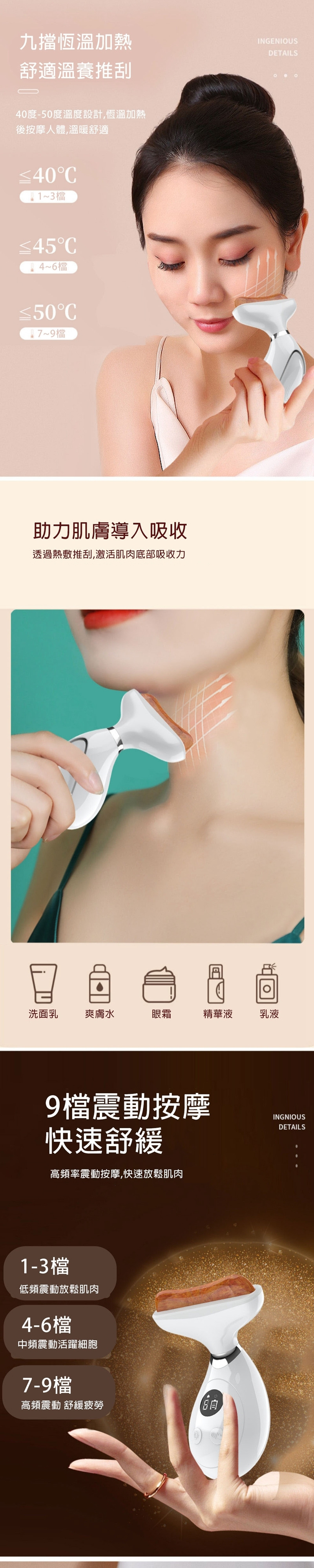 九擋恆溫加熱舒適溫養推刮INGENIOUSDETAILS0度-50度溫度設計,恆溫加熱後按摩人體,溫暖舒適C13檔C46檔C~9檔助力肌膚導入吸收透過熱敷推刮,激活肌肉底部吸收力洗面乳爽膚水眼霜精華液乳液9檔震動按摩快速舒緩高頻率震動按摩,快速放鬆肌肉1-3檔低頻震動放鬆肌肉4-6檔中頻震動活躍細胞7-9檔高頻震動 舒緩疲勞INGNIOUSDETAILS