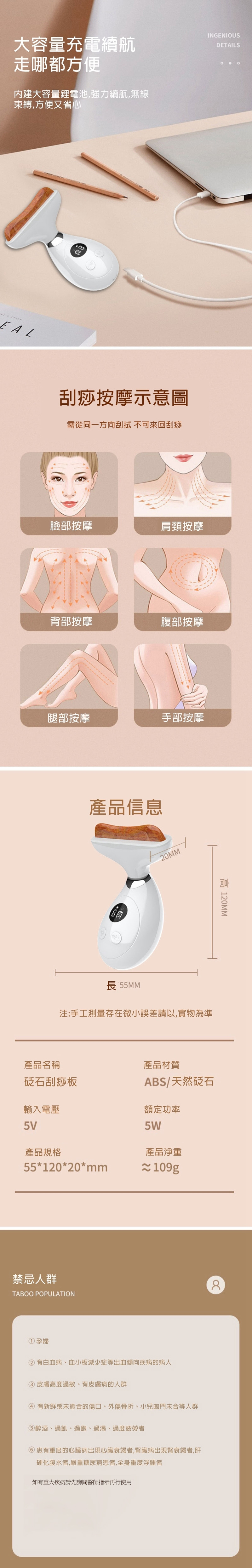大容量充電續航走哪都方便內建大容量鋰電池,強力續航,無線束縛,方便又省心INGENIOUSDETAILS刮痧按摩示意圖需從同一方向刮 不可來回刮痧臉部按摩肩頸按摩背部按摩腹部按摩腿部按摩手部按摩產品信息20MM長 55MM注:手工測量存在微小誤差請以實物為準產品名稱石刮痧板輸入電壓高 120MM產品材質ABS/天然砭石額定功率5W產品淨重5V產品規格55*120*20*mm≈ 109g禁忌人群TABOO POPULATION8① 孕婦②有白血病、血小板減少症等出血傾向疾病的病人③ 皮膚高度過敏、有皮膚病的人群④ 有新鮮或未癒合的傷口、外傷骨折、小兒門未合等人群醉酒、過飢、過飽、過渴、過度疲勞者⑥患有重度的心臟病出現心臟衰竭者,腎臟病出現腎衰竭者,肝硬化腹水者,嚴重糖尿病患者,全身重度浮腫者如有重大疾病請先詢問醫師指示再行使用