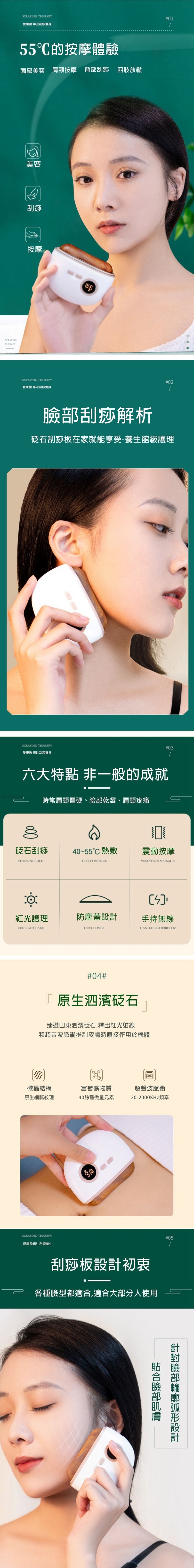 SCRAPING THERAPY愛康 專注刮痧養身55的按摩體驗面部美容 肩頸按摩 背部刮痧 四肢放鬆SCRAPINGTHERAPY美容刮痧按摩SCRAPING THERAPY愛康盈 專注刮痧養身#01#02刮痧解析石刮痧板在家就能享受-養生館級護理SCRAPING THERAPY愛康盈 專注刮痧養身#03六大特點 非一般的成就時常肩頸僵硬、乾澀、肩頸疼痛砭石刮痧40~55熱敷STONE NEEDLEHOT COMPRESS震動按摩VIBRATION MASSAGE紅光護理防塵蓋手持無線REDLIGHT CAREDUST COVERHAND-HELD WIRELESS#04#原生泗濱砭石臻選山東泗濱砭石,釋出紅光射線和超音波脈衝推刮皮膚時直接作用於機體微晶結構富含礦物質原生細膩紋理40餘種微量元素SCRAPING THERAPY愛康盈專注刮痧養生超聲波脈衝20-2000KHz頻率刮痧板設計初衷各種臉型都適,適合大部分人使用#05合臉部臉部設計