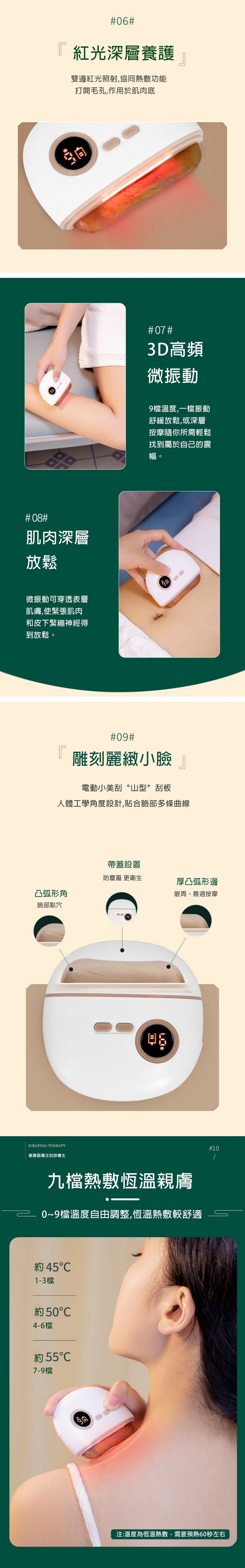 6『 紅光深層養護雙邊紅光照射,協同熱敷功能打開毛孔,作用於肌肉底#08#肌肉深層放鬆微振動可穿透表層肌膚,使緊張肌肉和皮下緊繃神經得到放鬆。#07#3D高頻微振動9檔溫度,一檔振動舒緩放鬆,或深層按摩隨你所需輕鬆找到屬於自己的震幅。L#09#雕刻麗緻小臉電動小美刮山型”刮板人體工學角度設計,貼合臉部多條曲線帶蓋設置防塵蓋 更衛生厚凸弧形邊凸弧形角眼周、唇週按摩臉部點穴SRAPING THERAPY愛康盈專注刮痧養生九檔熱敷恆溫親膚0~9檔溫度自由調整,恆溫熱敷較舒適 45C1-3檔 50C4-6檔約557-9檔#10注:溫度為恆溫熱敷,需要預熱60秒左右
