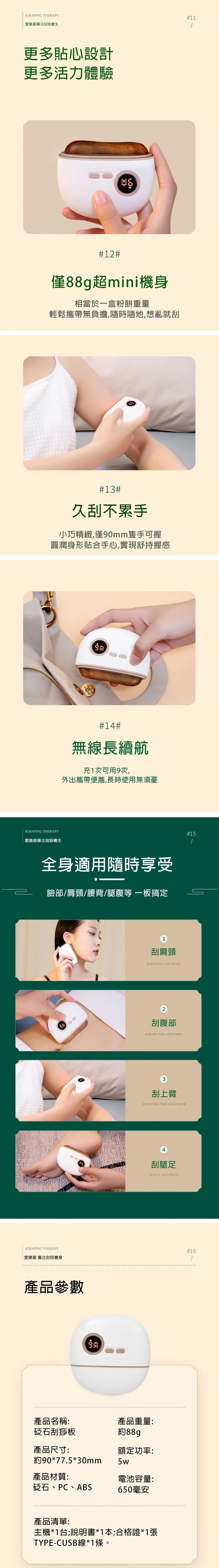 SCRAPING THERAPY愛康盈刮痧養生更多貼心設計更多活力體驗12僅88g超mini機身相當於一盒粉餅重量輕鬆攜帶無負擔,隨時隨地,想亂就刮13#久刮不累手小巧精緻,僅90mm隻手可握圓潤身形貼合手心,實現舒持握感SCRAPING THERAPY愛康盈專注刮痧養生#14#無線長續航充1次可用9次,外出攜帶便攜,長時使用無須憂全身適用隨時享受臉部肩頸腰背/腿腹等一板搞定SCRAPING THERAPY愛康盈 專注刮痧養身產品參數刮肩頸SCRAPING IHE NECK2刮腹部SCRAPE THE ABDOMEN3刮上臂SCRAPING THE SHOULDER產品名稱:產品重量:砭石刮痧板約88g產品尺寸:額定功率:約90*77.5*30mm5w產品材質:電池容量:砭石、PC、ABS650毫安產品清單:刮腿足SHAVE LEG FOOT主機*1台;說明書*1本;合格證*1張TYPE-CUSB線*1條。#/#16#11/