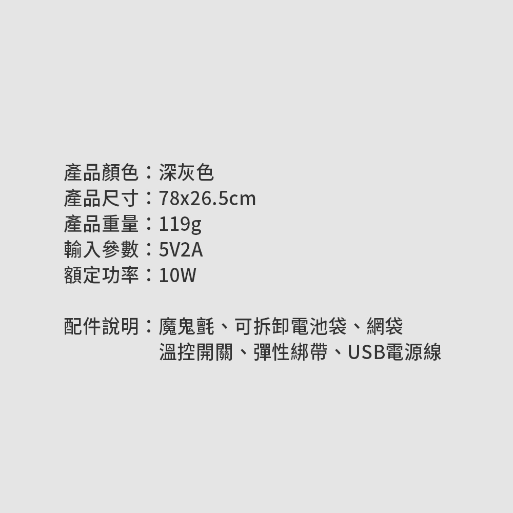 產品顏色:深灰色產品尺寸:78x26.5cm產品重量:119g輸入參數:5V2A額定功率:10W配件說明:魔鬼氈、可拆卸電池袋、網袋溫控開關、彈性綁帶、USB電源線