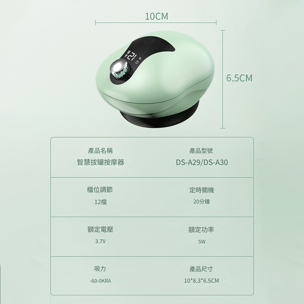 10CM6.5CM產品名稱智慧拔罐按摩器產品型號DS-A29/DS-A30檔位調節12檔額定電壓3.7V定時關機20分鐘額定功率5W吸力-60-0KRA產品尺寸10*8.3*6.5CM