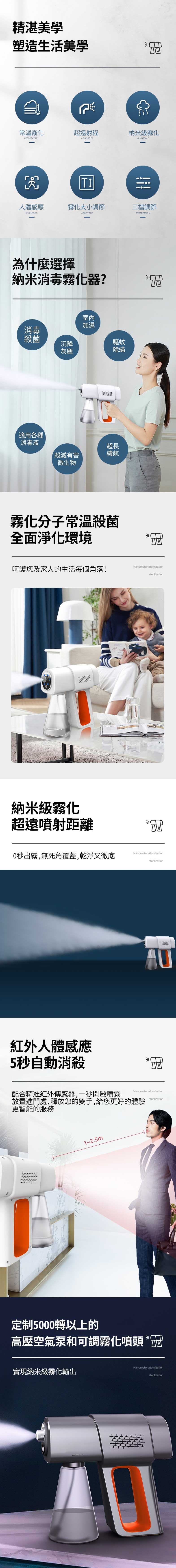 精湛美學塑造生活美學常溫霧化超遠射程納米級霧化ATOMIZAONA RANGE OFNANOSCALETI人體感應霧化大小調節三檔調節INDUCTIONADJUST THEATOMIZATION為什麼選擇納米消毒霧化器?室內加濕消毒殺菌沉降驅蚊灰塵除蟎適用各種消毒液超長殺滅有害續航微生物霧化分子常溫殺菌全面淨化環境呵護您及家人的生活每個角落!Nanometer atomizationsterilization納米級霧化超遠噴射距離0秒出霧,無死角覆蓋,乾淨又徹底紅外人體感應5秒自動消殺Nanometer atomizationsterilizationNanometer atomization配合精准紅外傳感器,一秒開啟噴霧放置進門處,釋放您的雙手,給您更好的體驗更智能的服務sterilization1~2.5m定制5000轉以上的高壓空氣泵和可調霧化噴頭 實現納米級霧化輸出Nanometer atomizationsterilization