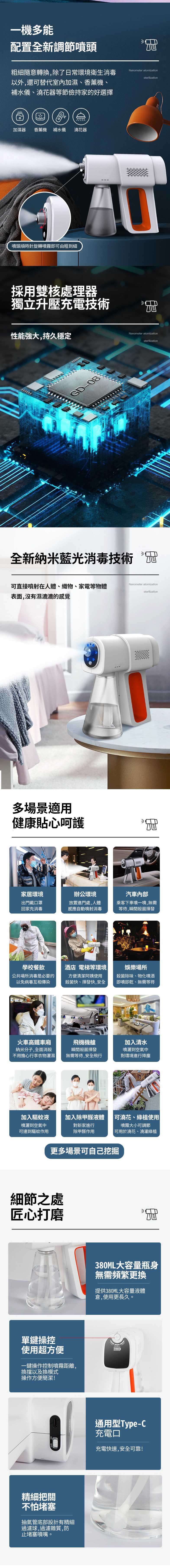 一機多能配置全新調節噴頭粗細隨意轉換,除了日常環境衛生消毒以外,還可替代室內加濕、香薰機、補水儀、澆花器等節儉持家的好選擇Nanometer atomizationsterilization加濕器 香薰機 補水儀澆花器噴頭順時針旋轉噴霧即可由粗到細採用雙核處理器獨立升壓充電技術性能強大,持久穩定11GD-08全新納米藍光消毒技術Nanometer atomizationsterilization可直接噴射在人體、織物、家電等物體Nanometer atomizationsterilization表面,沒有濕漉漉的感覺多場景適用健康貼心呵護家居環境出門戴口罩回家先消毒辦公環境汽車放置進門處,人體感應自動噴射消毒乘客下車噴一噴,無需等待,瞬間殺菌揮發學校餐飲酒店 電梯等環境|娛樂場所公共場所消毒是必要的以免病毒互相傳染方便清潔阿姨使用殺菌快、揮發快,安全殺菌除味、物化噴酒即噴即乾、無需等待火車高鐵車廂飛機機艙納米分子,全面消殺不用擔心行李衣物灑濕|瞬間殺菌揮發無需等待,安全飛行加入清水噴灑到空氣中對環境進行降塵加入驅蚊液加入除甲醛液體可澆花、綠植使用噴灑到空氣中可達到驅蚊作用對新家進行除甲醛作用噴霧大小可調節可用於澆花、澆灌綠植更多場景可自己挖掘細節之處匠心打磨單鍵操控使用超方便一鍵操作控制噴霧距離,換擋以及換模式操作方便簡潔!精細把關不怕堵塞抽氣管底部設計有精細過濾球,過濾雜質,防止堵塞噴嘴。380ML大容量瓶身無需頻繁更換提供380ML大容量液體倉,使用更長久。通用型Type-C充電口充電快速,安全可靠!