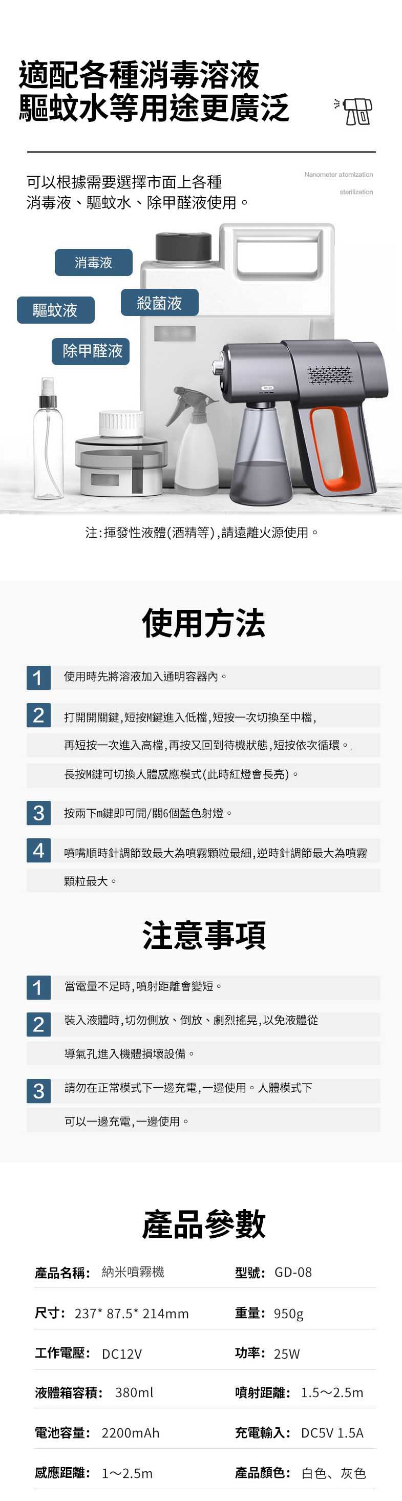 適配各種消毒溶液驅蚊水等用途更廣泛可以根據需要選擇市面上各種消毒液、驅蚊水、除甲醛液使用消毒液殺菌液驅蚊液除甲醛液Nanoeter atomization注:揮發性液體(酒精等),請遠離火源使用。使用方法1使用時先將溶液加入通明容器內。 打開開關鍵,短按M鍵進入低檔,短按一次切換至中檔,再短按一次進入高檔,再按又回到待機狀態,短按依次循環。長按M鍵可切換人體感應模式(此時紅燈會長亮)。3按兩下m鍵即可開/關6個藍色射燈。sterilization 噴嘴順時針調節致最大為噴霧顆粒最細,逆時針調節最大為噴霧顆粒最大。注意事項1當電量不足時,噴射距離會變短。2裝入液體時,切勿側放、倒放、劇烈搖晃,以免液體從導氣孔進入機體損壞設備。3請勿在正常模式下一邊充電,一邊使用。人體模式下可以一邊充電,一邊使用產品參數產品名稱: 納米噴霧機型號: GD-08尺寸:237*87.5* 214mm重量:950g工作電壓: DC12V功率:25W液體箱容積: 380ml噴射距離: 1.5~2.5m電池容量: 2200mAh充電輸入:DC5V 1.5A感應距離:1~2.5m產品顏色: 白色、灰色