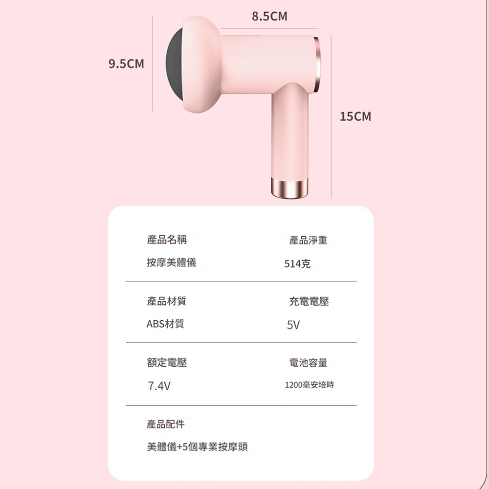 9.5CM8.5CM產品名稱產品淨重按摩美體儀514克產品材質充電電壓ABS材質5V額定電壓7.4V電池容量1200毫安培時產品配件美體儀+5個專業按摩頭15CM