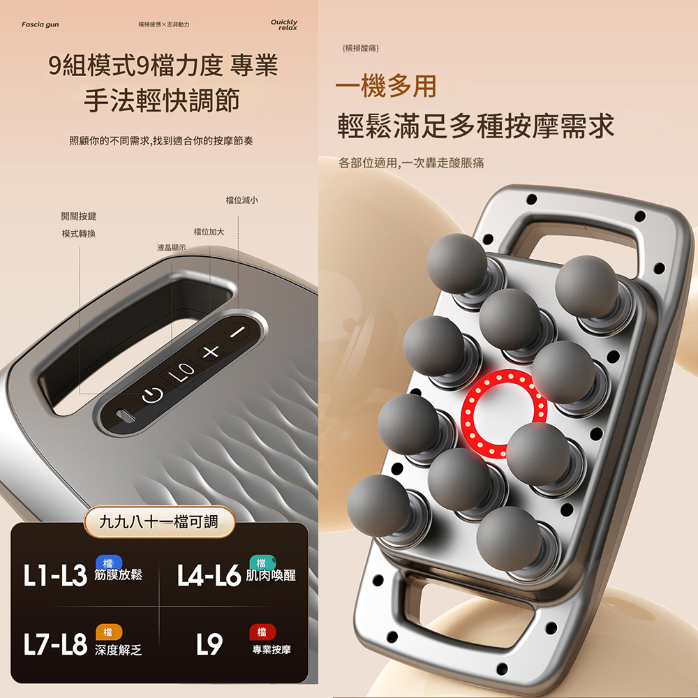 Fascia gun橫掃澎湃Quicklyrelax{橫掃酸痛}9組模式9檔力度 專業手法輕快調節照顧你的不同需求,找到適合你的按摩節奏一機多用輕鬆滿足多種按摩需求各部位適用,一次轟走酸脹痛開關按鍵模式轉換檔位加大液晶顯示檔位減小九九八十一檔可調檔檔L3 筋膜放鬆 L6 肌肉喚醒檔檔L8 深度解乏L9專業按摩