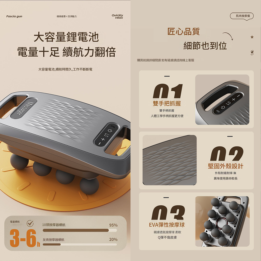 Fascia gun橫掃澎湃動力Quicklyrelax肌肉按摩儀大容量鋰電池匠心品質細節也到位電量十足 力翻倍購買前請詳細閱讀如有疑慮請諮詢線上客服Massager電量續航大容量電池,續航時間久,工作不斷斷電10頭按摩器續航95%36友商按摩器續航20%h-01雙手把抓握雙手柄抓握人體工學手柄抓握更方便EVA彈性按摩球親膚透氣按摩球 柔軟Q彈不傷皮膚  +堅固外殼設計外殼耐磨耐摔 無異味使用壽命較長