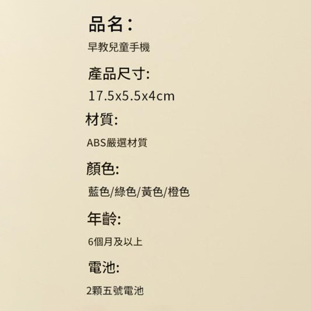 品名:早教兒童手機產品尺寸:17.5x5.5x4cm材質:ABS嚴選材質顏色:藍色/綠色/黃色/橙色年齡:6個月及以上電池:2顆五號電池